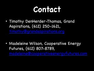 Contact
•  Timothy DenHerder-Thomas, Grand
Aspirations, (612) 250-1621,
timothy@grandaspirations.org
•  Madeleine Wilson, Cooperative Energy
Futures, (612) 807-8789,
madeleine@cooperativeenergyfutures.com

 