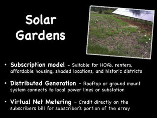 Solar
Gardens
•  Subscription model - Suitable for HOA’s, renters,

affordable housing, shaded locations, and historic districts

•  Distributed Generation – Rooftop or ground mount
system connects to local power lines or substation

•  Virtual Net Metering – Credit directly on the

subscribers bill for subscriber’s portion of the array

 