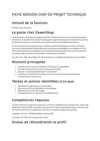 FICHE MISSION CHEF DE PROJET TECHNIQUE
Intitulé de la fonction
Chef de projet technique
Le poste chez PowerShop
PowerShop est une plateforme digitale destinée à révolutionner le commerce local et la grande
distribution. L’objectif est de relancer le passage en magasin physique et de valoriser les produits
et commerces locaux en s’inscrivant à part entière dans la ville intelligente de demain.
Au sein d’une jeune startup dynamique, en pleine phase de développement et de croissance,
vous serez responsable de l’équipe technique composée de développeurs et intégrateurs front
office. Vos priorités seront la gestion de la maîtrise d’œuvre du projet et assurer la coordination
des actions avec les services commerciaux, marketing et la direction.
Lieu de travail : Manosque (Alpes de Haute-Provence) – Possibilité de télétravail sous condition
Missions principales
• Coordonner les travaux de réalisation technique du projet (MOE)
• Contrôler l’exécution des travaux de l’équipe technique
• Assurer un reporting hebdomadaire à la direction
• Coordonner la réalisation technique en lien avec les autres services (marketing,
communication, commercial)
Tâches et actions identifiées à ce jour
• Définition des spécifications fonctionnelles
• Mise en œuvre d’une méthode de travail adaptée
• Elaboration du cahier des charges
• Accompagnement au recrutement de développeurs
Compétences requises
Ce poste nécessite une grande autonomie, une bonne expérience de la gestion d’un projet web
application android et IOS, de solides connaissances en terme d’architecture web, un bon sens de
la communication et du management ainsi qu’une excellente capacité de synthèse.
Langages maitrisés : PHP/MySql, JQuery, Smarty, XML
La maitrise de CMS et Frameworks est un plus
Niveau de rémunération et profil
 