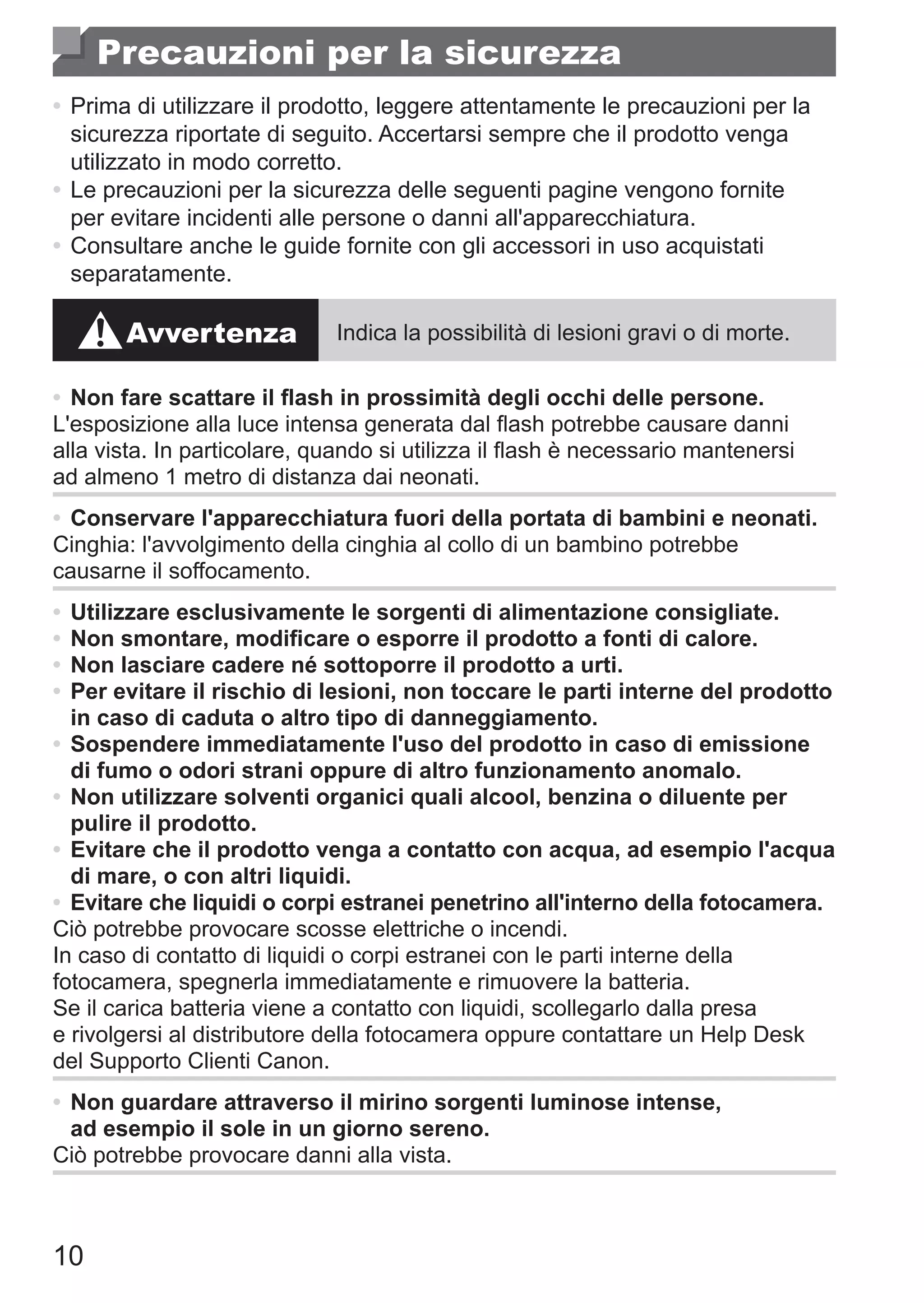 10
Precauzioni per la sicurezza
•	Prima di utilizzare il prodotto, leggere attentamente le precauzioni per la
sicurezza riportate di seguito. Accertarsi sempre che il prodotto venga
utilizzato in modo corretto.
•	Le precauzioni per la sicurezza delle seguenti pagine vengono fornite
per evitare incidenti alle persone o danni all'apparecchiatura.
•	Consultare anche le guide fornite con gli accessori in uso acquistati
separatamente.
Avvertenza Indica la possibilità di lesioni gravi o di morte.
•	Non fare scattare il flash in prossimità degli occhi delle persone.
L'esposizione alla luce intensa generata dal flash potrebbe causare danni
alla vista. In particolare, quando si utilizza il flash è necessario mantenersi
ad almeno 1 metro di distanza dai neonati.
•	Conservare l'apparecchiatura fuori della portata di bambini e neonati.
Cinghia: l'avvolgimento della cinghia al collo di un bambino potrebbe
causarne il soffocamento.
•	Utilizzare esclusivamente le sorgenti di alimentazione consigliate.
•	Non smontare, modificare o esporre il prodotto a fonti di calore.
•	Non lasciare cadere né sottoporre il prodotto a urti.
•	Per evitare il rischio di lesioni, non toccare le parti interne del prodotto
in caso di caduta o altro tipo di danneggiamento.
•	Sospendere immediatamente l'uso del prodotto in caso di emissione
di fumo o odori strani oppure di altro funzionamento anomalo.
•	Non utilizzare solventi organici quali alcool, benzina o diluente per
pulire il prodotto.
•	Evitare che il prodotto venga a contatto con acqua, ad esempio l'acqua
di mare, o con altri liquidi.
•	 Evitare che liquidi o corpi estranei penetrino all'interno della fotocamera.
Ciò potrebbe provocare scosse elettriche o incendi.
In caso di contatto di liquidi o corpi estranei con le parti interne della
fotocamera, spegnerla immediatamente e rimuovere la batteria.
Se il carica batteria viene a contatto con liquidi, scollegarlo dalla presa
e rivolgersi al distributore della fotocamera oppure contattare un Help Desk
del Supporto Clienti Canon.
•	Non guardare attraverso il mirino sorgenti luminose intense,
ad esempio il sole in un giorno sereno.
Ciò potrebbe provocare danni alla vista.
 