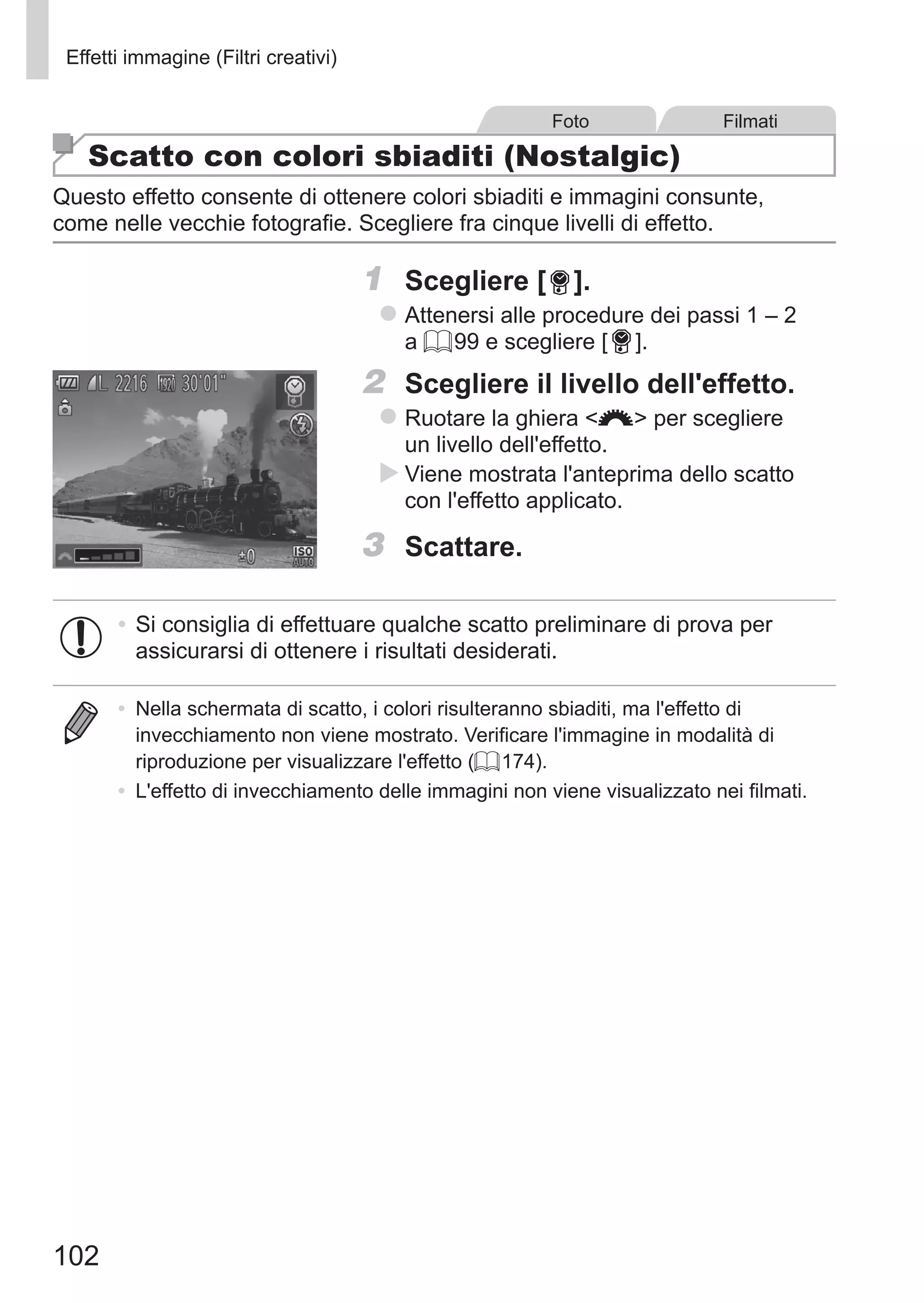 102
Effetti immagine (Filtri creativi)
Foto Filmati
Scatto con colori sbiaditi (Nostalgic)
Questo effetto consente di ottenere colori sbiaditi e immagini consunte,
come nelle vecchie fotografie. Scegliere fra cinque livelli di effetto.
1	 Scegliere [ ].
zz Attenersi alle procedure dei passi 1 – 2
a = 99 e scegliere [ ].
2	 Scegliere il livello dell'effetto.
zz Ruotare la ghiera z per scegliere
un livello dell'effetto.
XX Viene mostrata l'anteprima dello scatto
con l'effetto applicato.
3	 Scattare.
•	Si consiglia di effettuare qualche scatto preliminare di prova per
assicurarsi di ottenere i risultati desiderati.
•	 Nella schermata di scatto, i colori risulteranno sbiaditi, ma l'effetto di
invecchiamento non viene mostrato. Verificare l'immagine in modalità di
riproduzione per visualizzare l'effetto (= 174).
•	 L'effetto di invecchiamento delle immagini non viene visualizzato nei filmati.
 
