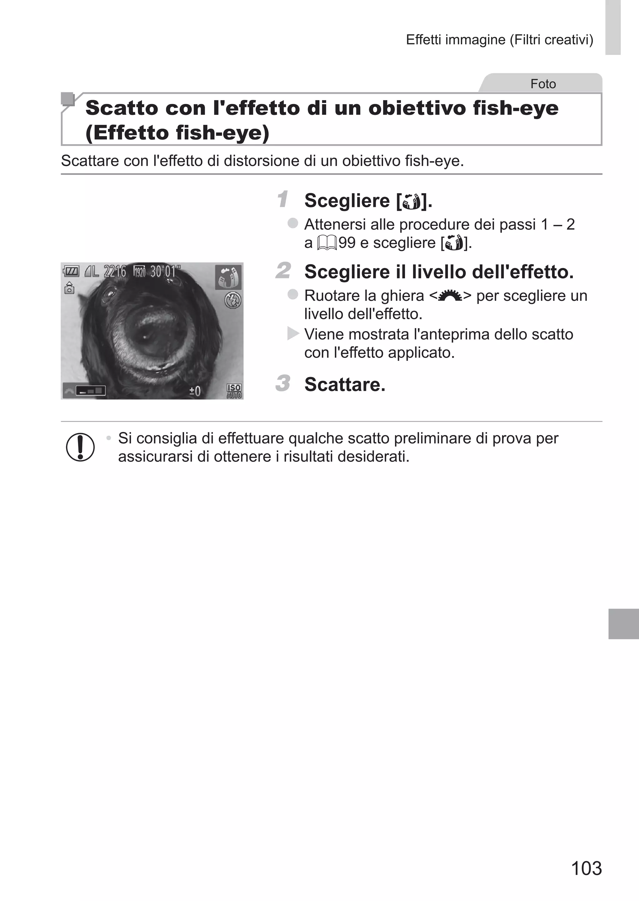 103
Effetti immagine (Filtri creativi)
Foto
Scatto con l'effetto di un obiettivo fish-eye
(Effetto fish-eye)
Scattare con l'effetto di distorsione di un obiettivo fish-eye.
1	 Scegliere [ ].
zz Attenersi alle procedure dei passi 1 – 2
a = 99 e scegliere [ ].
2	 Scegliere il livello dell'effetto.
zz Ruotare la ghiera z per scegliere un
livello dell'effetto.
XX Viene mostrata l'anteprima dello scatto
con l'effetto applicato.
3	 Scattare.
•	Si consiglia di effettuare qualche scatto preliminare di prova per
assicurarsi di ottenere i risultati desiderati.
 