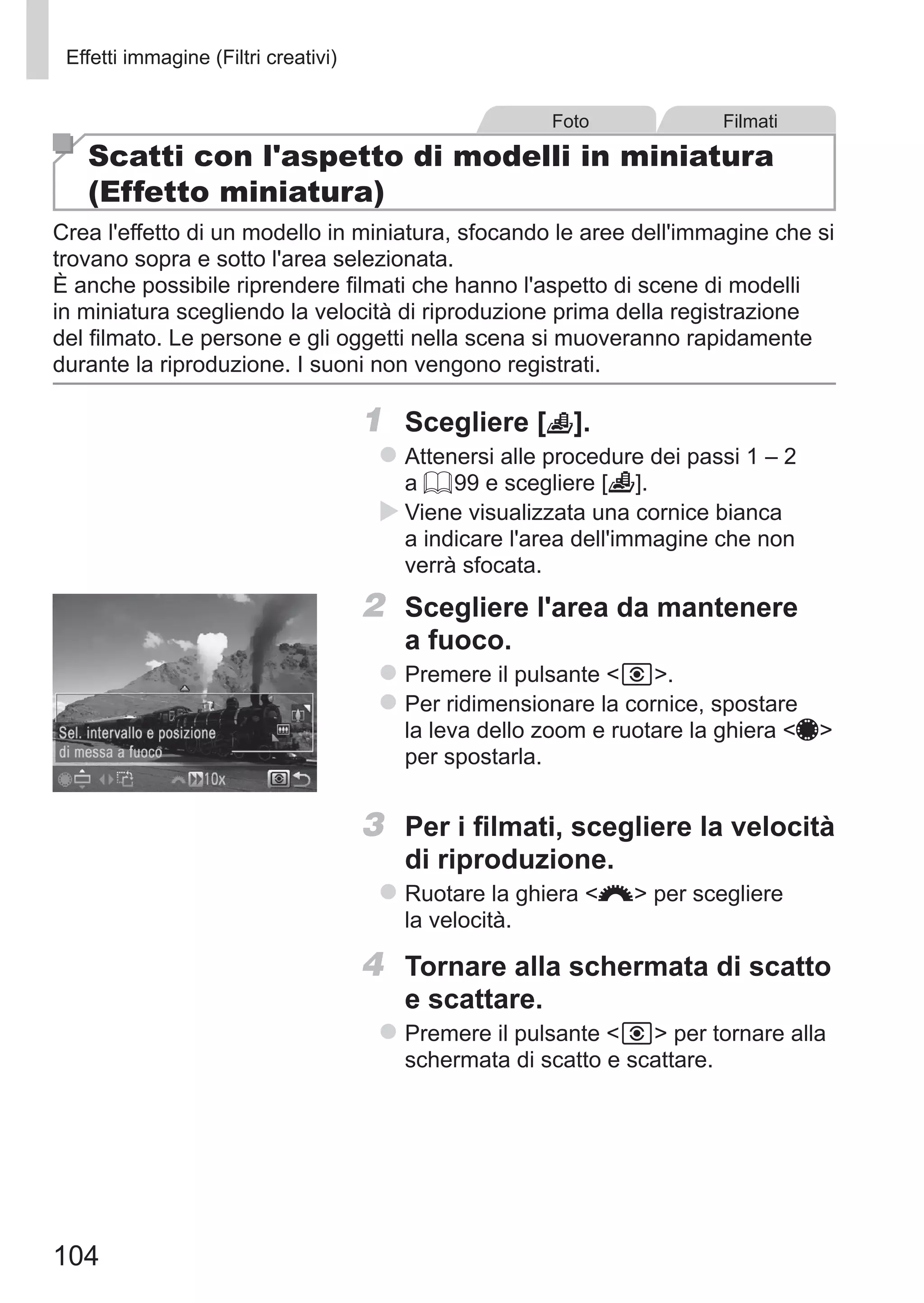 104
Effetti immagine (Filtri creativi)
Foto Filmati
Scatti con l'aspetto di modelli in miniatura
(Effetto miniatura)
Crea l'effetto di un modello in miniatura, sfocando le aree dell'immagine che si
trovano sopra e sotto l'area selezionata.
È anche possibile riprendere filmati che hanno l'aspetto di scene di modelli
in miniatura scegliendo la velocità di riproduzione prima della registrazione
del filmato. Le persone e gli oggetti nella scena si muoveranno rapidamente
durante la riproduzione. I suoni non vengono registrati.
1	 Scegliere [ ].
zz Attenersi alle procedure dei passi 1 – 2
a = 99 e scegliere [ ].
XX Viene visualizzata una cornice bianca
a indicare l'area dell'immagine che non
verrà sfocata.
2	 Scegliere l'area da mantenere
a fuoco.
zz Premere il pulsante  .
zz Per ridimensionare la cornice, spostare
la leva dello zoom e ruotare la ghiera 7
per spostarla.
3	 Per i filmati, scegliere la velocità
di riproduzione.
zz Ruotare la ghiera z per scegliere
la velocità.
4	 Tornare alla schermata di scatto
e scattare.
zz Premere il pulsante   per tornare alla
schermata di scatto e scattare.
 