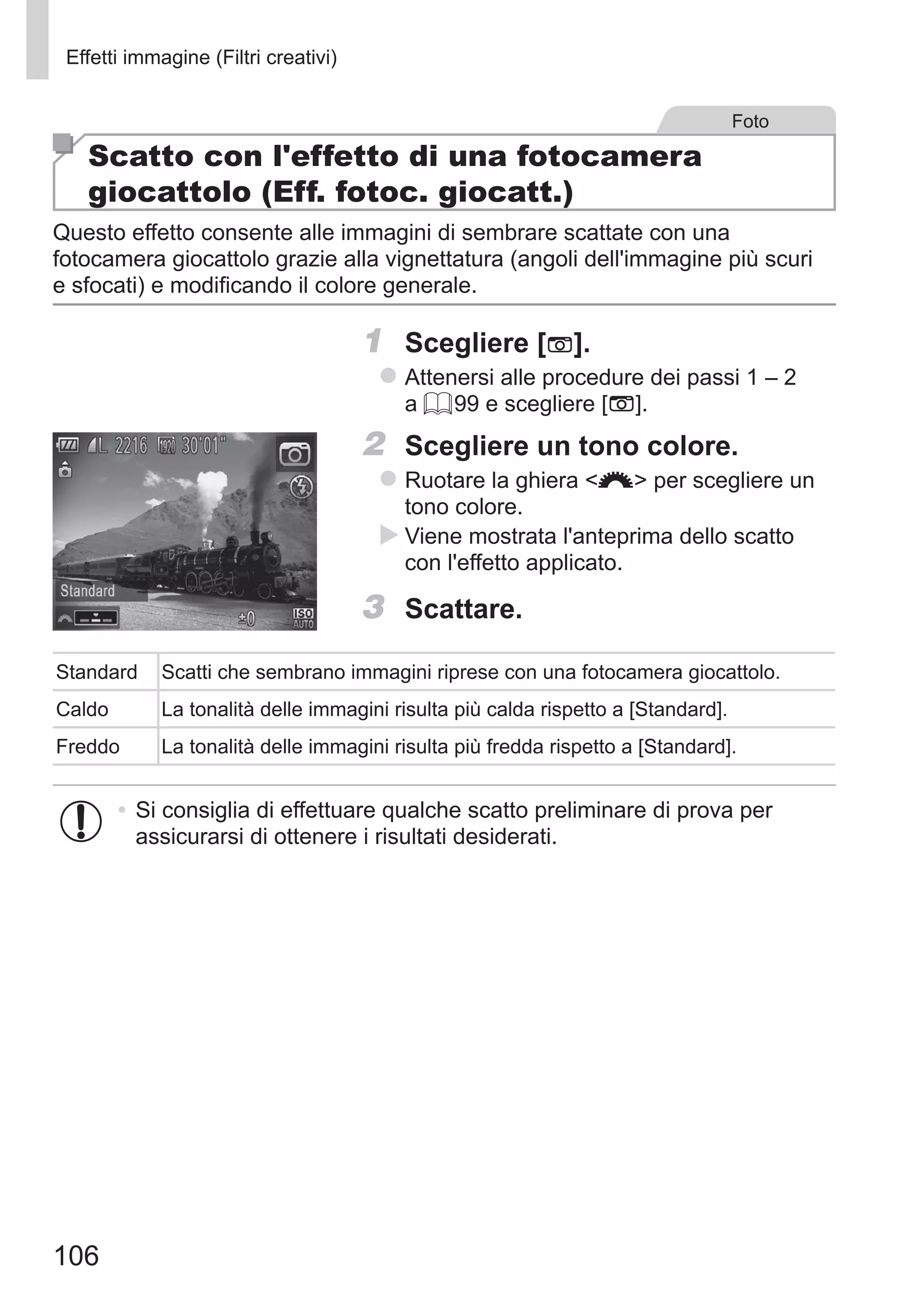 106
Effetti immagine (Filtri creativi)
Foto
Scatto con l'effetto di una fotocamera
giocattolo (Eff. fotoc. giocatt.)
Questo effetto consente alle immagini di sembrare scattate con una
fotocamera giocattolo grazie alla vignettatura (angoli dell'immagine più scuri
e sfocati) e modificando il colore generale.
1	 Scegliere [ ].
zz Attenersi alle procedure dei passi 1 – 2
a = 99 e scegliere [ ].
2	 Scegliere un tono colore.
zz Ruotare la ghiera z per scegliere un
tono colore.
XX Viene mostrata l'anteprima dello scatto
con l'effetto applicato.
3	 Scattare.
Standard Scatti che sembrano immagini riprese con una fotocamera giocattolo.
Caldo La tonalità delle immagini risulta più calda rispetto a [Standard].
Freddo La tonalità delle immagini risulta più fredda rispetto a [Standard].
•	Si consiglia di effettuare qualche scatto preliminare di prova per
assicurarsi di ottenere i risultati desiderati.
 