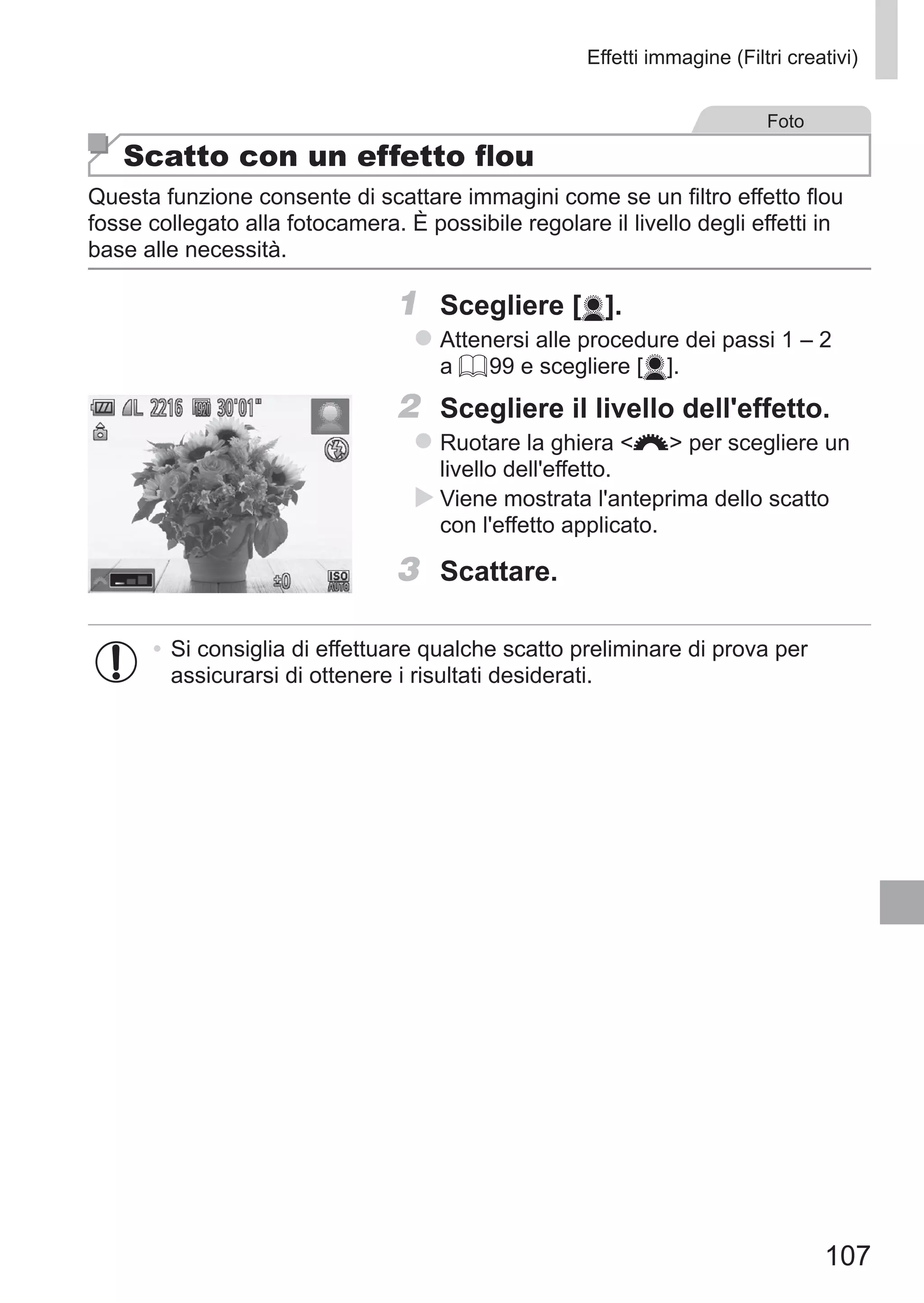 107
Effetti immagine (Filtri creativi)
Foto
Scatto con un effetto flou
Questa funzione consente di scattare immagini come se un filtro effetto flou
fosse collegato alla fotocamera. È possibile regolare il livello degli effetti in
base alle necessità.
1	 Scegliere [ ].
zz Attenersi alle procedure dei passi 1 – 2
a = 99 e scegliere [ ].
2	 Scegliere il livello dell'effetto.
zz Ruotare la ghiera z per scegliere un
livello dell'effetto.
XX Viene mostrata l'anteprima dello scatto
con l'effetto applicato.
3	 Scattare.
•	Si consiglia di effettuare qualche scatto preliminare di prova per
assicurarsi di ottenere i risultati desiderati.
 