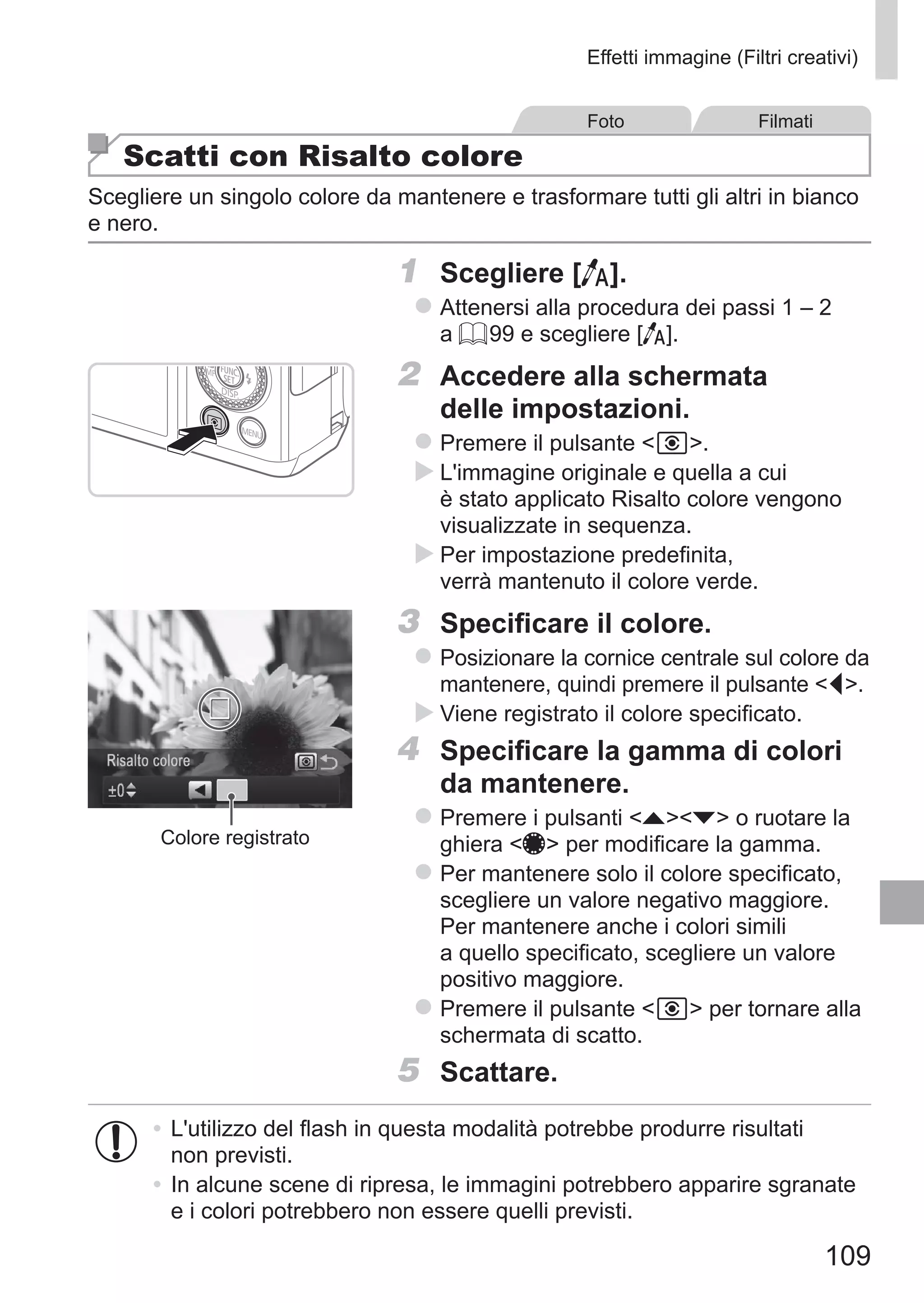 109
Effetti immagine (Filtri creativi)
Foto Filmati
Scatti con Risalto colore
Scegliere un singolo colore da mantenere e trasformare tutti gli altri in bianco
e nero.
1	 Scegliere [T].
zz Attenersi alla procedura dei passi 1 – 2
a = 99 e scegliere [T].
2	 Accedere alla schermata
delle impostazioni.
zz Premere il pulsante  .
XX L'immagine originale e quella a cui
è stato applicato Risalto colore vengono
visualizzate in sequenza.
XX Per impostazione predefinita,
verrà mantenuto il colore verde.
Colore registrato
3	 Specificare il colore.
zz Posizionare la cornice centrale sul colore da
mantenere, quindi premere il pulsante q.
XX Viene registrato il colore specificato.
4	 Specificare la gamma di colori
da mantenere.
zz Premere i pulsanti op o ruotare la
ghiera 7 per modificare la gamma.
zz Per mantenere solo il colore specificato,
scegliere un valore negativo maggiore.
Per mantenere anche i colori simili
a quello specificato, scegliere un valore
positivo maggiore.
zz Premere il pulsante   per tornare alla
schermata di scatto.
5	 Scattare.
•	L'utilizzo del flash in questa modalità potrebbe produrre risultati
non previsti.
•	In alcune scene di ripresa, le immagini potrebbero apparire sgranate
e i colori potrebbero non essere quelli previsti.
 