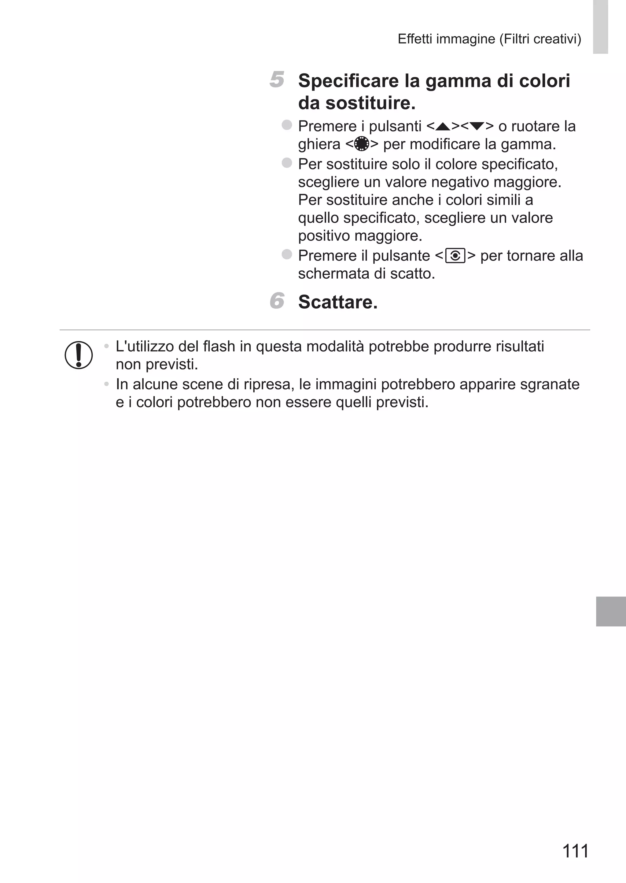 111
Effetti immagine (Filtri creativi)
5	 Specificare la gamma di colori
da sostituire.
zz Premere i pulsanti op o ruotare la
ghiera 7 per modificare la gamma.
zz Per sostituire solo il colore specificato,
scegliere un valore negativo maggiore.
Per sostituire anche i colori simili a
quello specificato, scegliere un valore
positivo maggiore.
zz Premere il pulsante   per tornare alla
schermata di scatto.
6	 Scattare.
•	L'utilizzo del flash in questa modalità potrebbe produrre risultati
non previsti.
•	In alcune scene di ripresa, le immagini potrebbero apparire sgranate
e i colori potrebbero non essere quelli previsti.
 