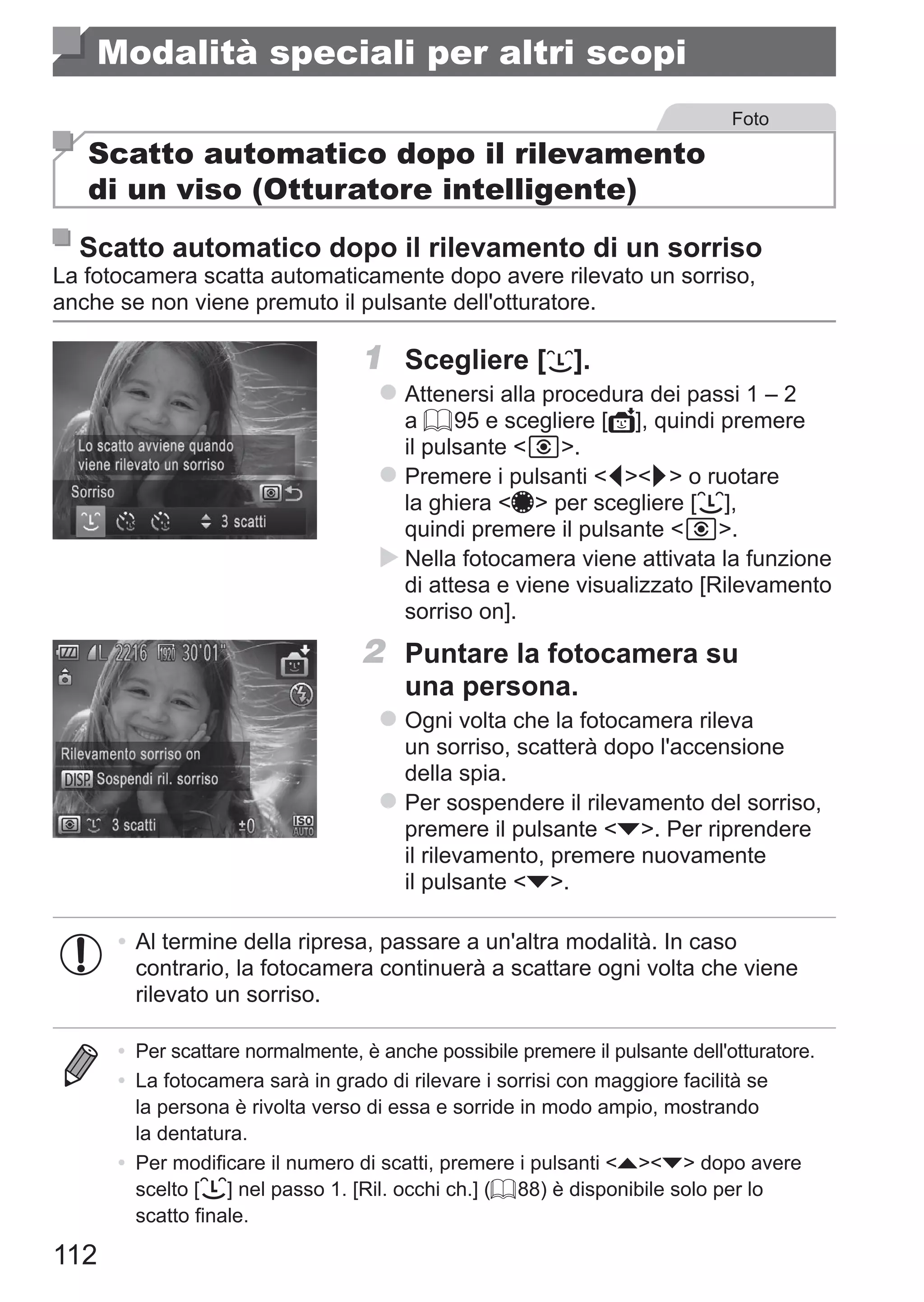 112
Modalità speciali per altri scopi
Foto
Scatto automatico dopo il rilevamento
di un viso (Otturatore intelligente)
Scatto automatico dopo il rilevamento di un sorriso
La fotocamera scatta automaticamente dopo avere rilevato un sorriso,
anche se non viene premuto il pulsante dell'otturatore.
1	 Scegliere [ ].
zz Attenersi alla procedura dei passi 1 – 2
a = 95 e scegliere [ ], quindi premere
il pulsante  .
zz Premere i pulsanti qr o ruotare
la ghiera 7 per scegliere [ ],
quindi premere il pulsante  .
XX Nella fotocamera viene attivata la funzione
di attesa e viene visualizzato [Rilevamento
sorriso on].
2	 Puntare la fotocamera su
una persona.
zz Ogni volta che la fotocamera rileva
un sorriso, scatterà dopo l'accensione
della spia.
zz Per sospendere il rilevamento del sorriso,
premere il pulsante p. Per riprendere
il rilevamento, premere nuovamente
il pulsante p.
•	Al termine della ripresa, passare a un'altra modalità. In caso
contrario, la fotocamera continuerà a scattare ogni volta che viene
rilevato un sorriso.
•	 Per scattare normalmente, è anche possibile premere il pulsante dell'otturatore.
•	 La fotocamera sarà in grado di rilevare i sorrisi con maggiore facilità se
la persona è rivolta verso di essa e sorride in modo ampio, mostrando
la dentatura.
•	 Per modificare il numero di scatti, premere i pulsanti op dopo avere
scelto [ ] nel passo 1. [Ril. occhi ch.] (= 88) è disponibile solo per lo
scatto finale.
 