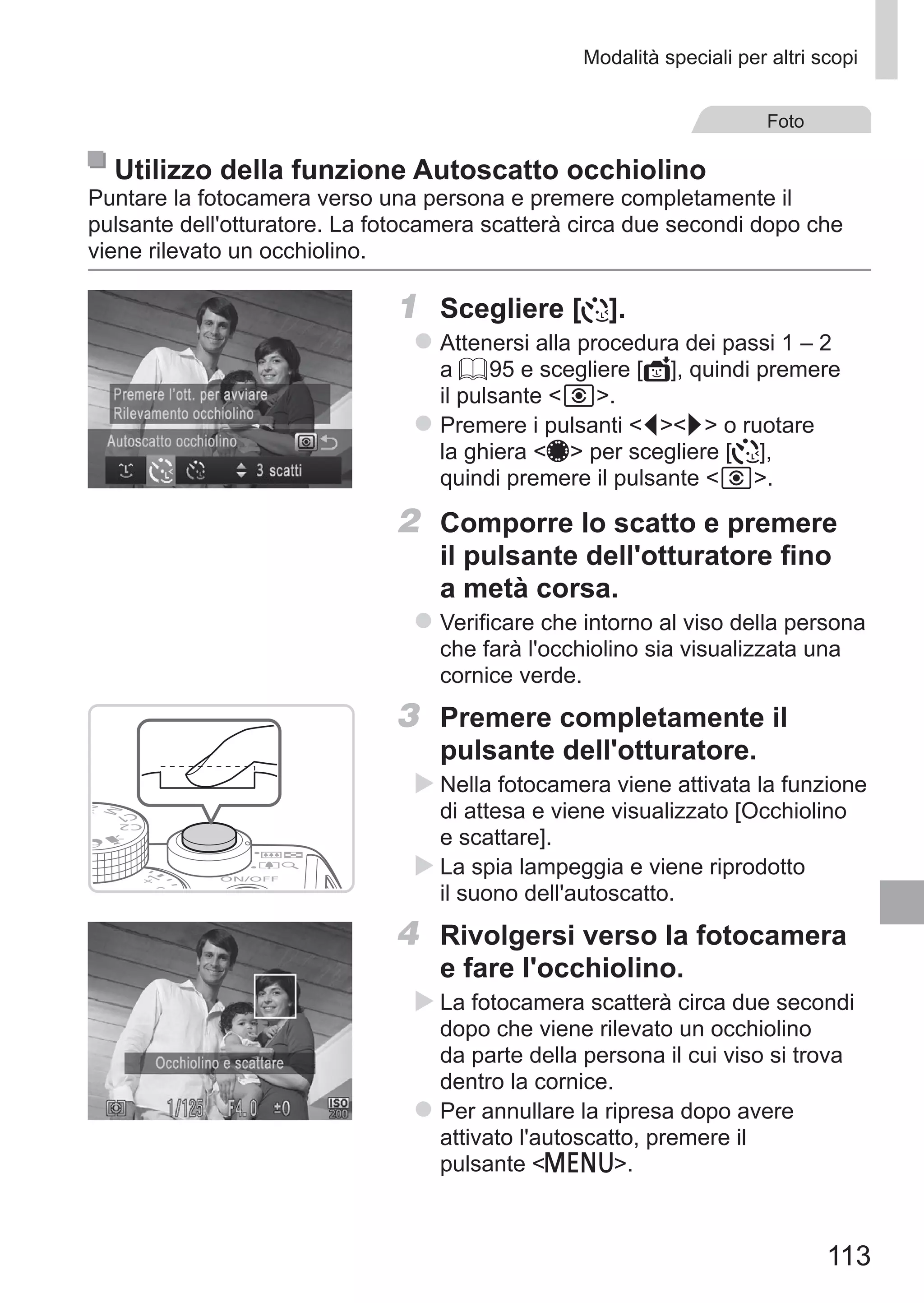 113
Modalità speciali per altri scopi
Foto
Utilizzo della funzione Autoscatto occhiolino
Puntare la fotocamera verso una persona e premere completamente il
pulsante dell'otturatore. La fotocamera scatterà circa due secondi dopo che
viene rilevato un occhiolino.
1	 Scegliere [ ].
zz Attenersi alla procedura dei passi 1 – 2
a = 95 e scegliere [ ], quindi premere
il pulsante  .
zz Premere i pulsanti qr o ruotare
la ghiera 7 per scegliere [ ],
quindi premere il pulsante  .
2	 Comporre lo scatto e premere
il pulsante dell'otturatore fino
a metà corsa.
zz Verificare che intorno al viso della persona
che farà l'occhiolino sia visualizzata una
cornice verde.
3	 Premere completamente il
pulsante dell'otturatore.
XX Nella fotocamera viene attivata la funzione
di attesa e viene visualizzato [Occhiolino
e scattare].
XX La spia lampeggia e viene riprodotto
il suono dell'autoscatto.
4	 Rivolgersi verso la fotocamera
e fare l'occhiolino.
XX La fotocamera scatterà circa due secondi
dopo che viene rilevato un occhiolino
da parte della persona il cui viso si trova
dentro la cornice.
zz Per annullare la ripresa dopo avere
attivato l'autoscatto, premere il
pulsante n.
 