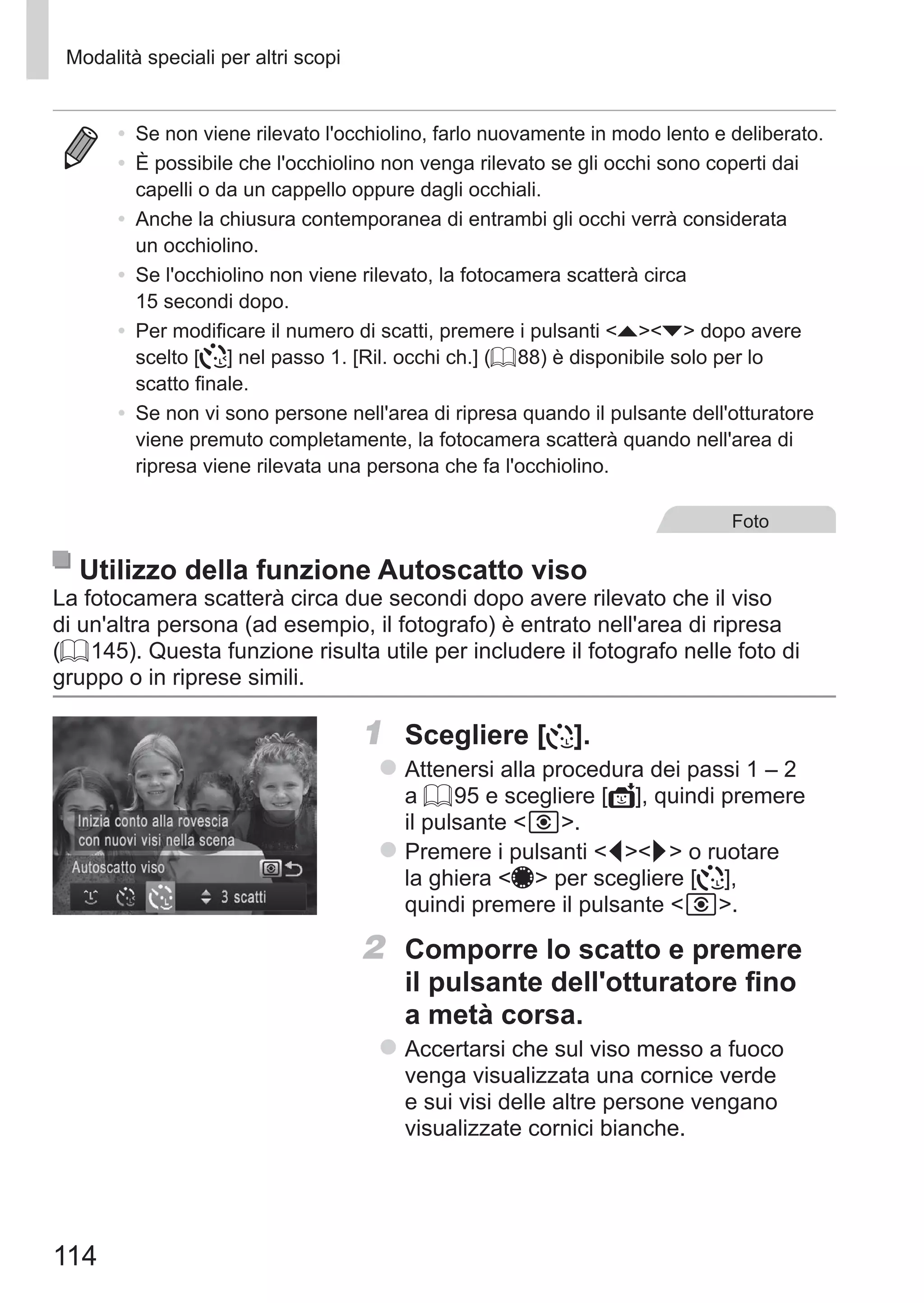 114
Modalità speciali per altri scopi
•	 Se non viene rilevato l'occhiolino, farlo nuovamente in modo lento e deliberato.
•	 È possibile che l'occhiolino non venga rilevato se gli occhi sono coperti dai
capelli o da un cappello oppure dagli occhiali.
•	 Anche la chiusura contemporanea di entrambi gli occhi verrà considerata
un occhiolino.
•	 Se l'occhiolino non viene rilevato, la fotocamera scatterà circa
15 secondi dopo.
•	 Per modificare il numero di scatti, premere i pulsanti op dopo avere
scelto [ ] nel passo 1. [Ril. occhi ch.] (= 88) è disponibile solo per lo
scatto finale.
•	 Se non vi sono persone nell'area di ripresa quando il pulsante dell'otturatore
viene premuto completamente, la fotocamera scatterà quando nell'area di
ripresa viene rilevata una persona che fa l'occhiolino.
Foto
Utilizzo della funzione Autoscatto viso
La fotocamera scatterà circa due secondi dopo avere rilevato che il viso
di un'altra persona (ad esempio, il fotografo) è entrato nell'area di ripresa
(= 145). Questa funzione risulta utile per includere il fotografo nelle foto di
gruppo o in riprese simili.
1	 Scegliere [ ].
zz Attenersi alla procedura dei passi 1 – 2
a = 95 e scegliere [ ], quindi premere
il pulsante  .
zz Premere i pulsanti qr o ruotare
la ghiera 7 per scegliere [ ],
quindi premere il pulsante  .
2	 Comporre lo scatto e premere
il pulsante dell'otturatore fino
a metà corsa.
zz Accertarsi che sul viso messo a fuoco
venga visualizzata una cornice verde
e sui visi delle altre persone vengano
visualizzate cornici bianche.
 