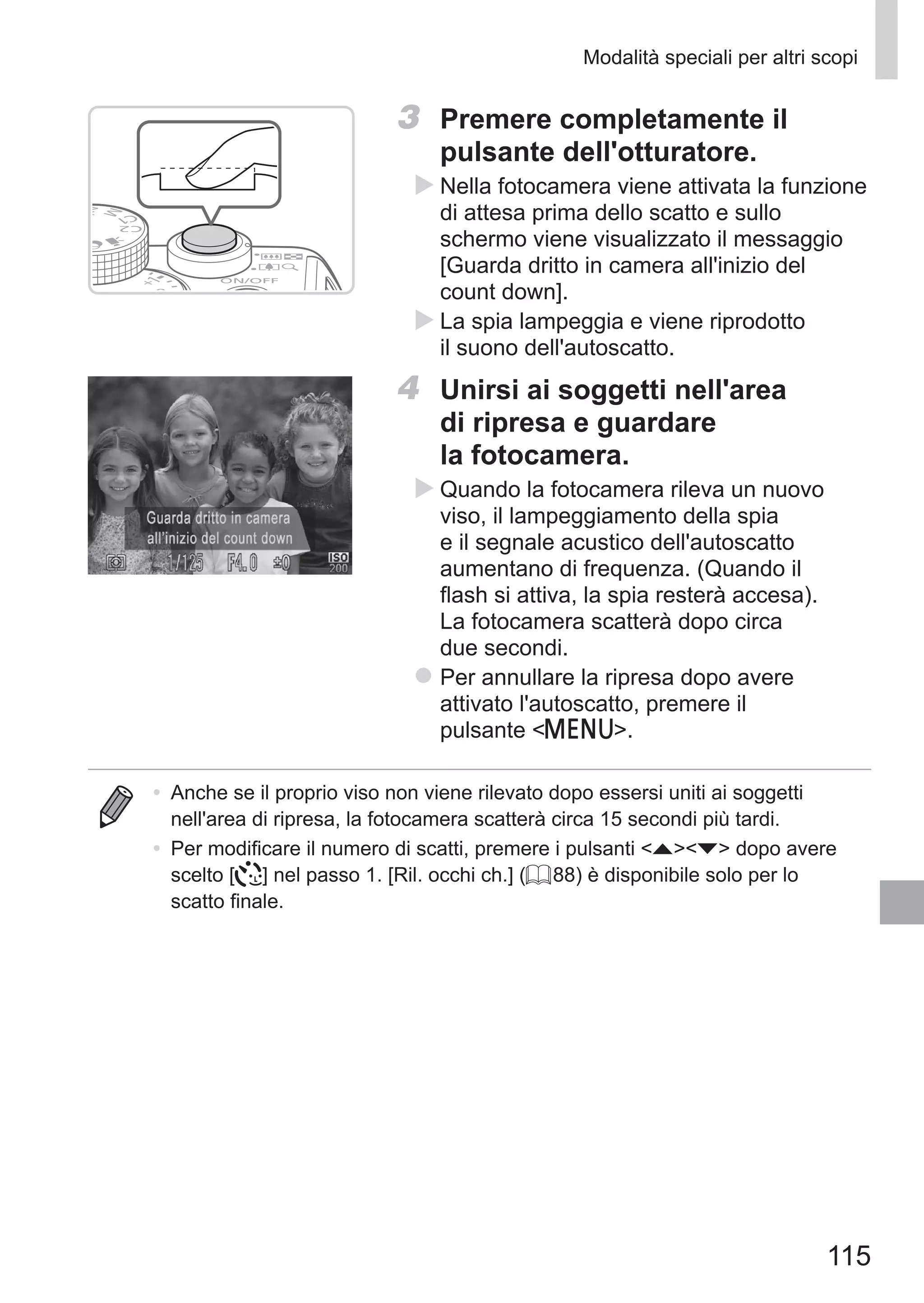 115
Modalità speciali per altri scopi
3	 Premere completamente il
pulsante dell'otturatore.
XX Nella fotocamera viene attivata la funzione
di attesa prima dello scatto e sullo
schermo viene visualizzato il messaggio
[Guarda dritto in camera all'inizio del
count down].
XX La spia lampeggia e viene riprodotto
il suono dell'autoscatto.
4	 Unirsi ai soggetti nell'area
di ripresa e guardare
la fotocamera.
XX Quando la fotocamera rileva un nuovo
viso, il lampeggiamento della spia
e il segnale acustico dell'autoscatto
aumentano di frequenza. (Quando il
flash si attiva, la spia resterà accesa).
La fotocamera scatterà dopo circa
due secondi.
zz Per annullare la ripresa dopo avere
attivato l'autoscatto, premere il
pulsante n.
•	 Anche se il proprio viso non viene rilevato dopo essersi uniti ai soggetti
nell'area di ripresa, la fotocamera scatterà circa 15 secondi più tardi.
•	 Per modificare il numero di scatti, premere i pulsanti op dopo avere
scelto [ ] nel passo 1. [Ril. occhi ch.] (= 88) è disponibile solo per lo
scatto finale.
 