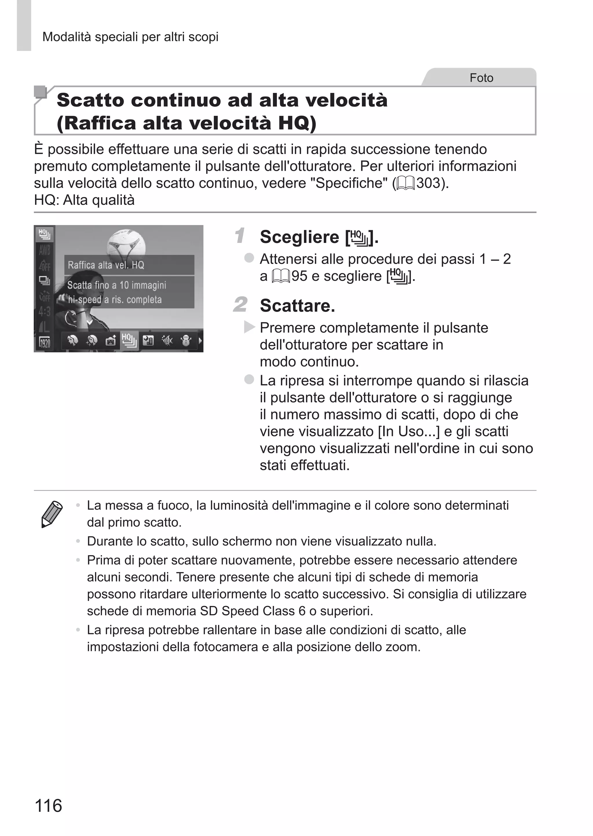116
Modalità speciali per altri scopi
Foto
Scatto continuo ad alta velocità
(Raffica alta velocità HQ)
È possibile effettuare una serie di scatti in rapida successione tenendo
premuto completamente il pulsante dell'otturatore. Per ulteriori informazioni
sulla velocità dello scatto continuo, vedere Specifiche (= 303).
HQ: Alta qualità
1	 Scegliere [ ].
zz Attenersi alle procedure dei passi 1 – 2
a = 95 e scegliere [ ].
2	 Scattare.
XX Premere completamente il pulsante
dell'otturatore per scattare in
modo continuo.
zz La ripresa si interrompe quando si rilascia
il pulsante dell'otturatore o si raggiunge
il numero massimo di scatti, dopo di che
viene visualizzato [In Uso...] e gli scatti
vengono visualizzati nell'ordine in cui sono
stati effettuati.
•	 La messa a fuoco, la luminosità dell'immagine e il colore sono determinati
dal primo scatto.
•	 Durante lo scatto, sullo schermo non viene visualizzato nulla.
•	 Prima di poter scattare nuovamente, potrebbe essere necessario attendere
alcuni secondi. Tenere presente che alcuni tipi di schede di memoria
possono ritardare ulteriormente lo scatto successivo. Si consiglia di utilizzare
schede di memoria SD Speed Class 6 o superiori.
•	 La ripresa potrebbe rallentare in base alle condizioni di scatto, alle
impostazioni della fotocamera e alla posizione dello zoom.
 