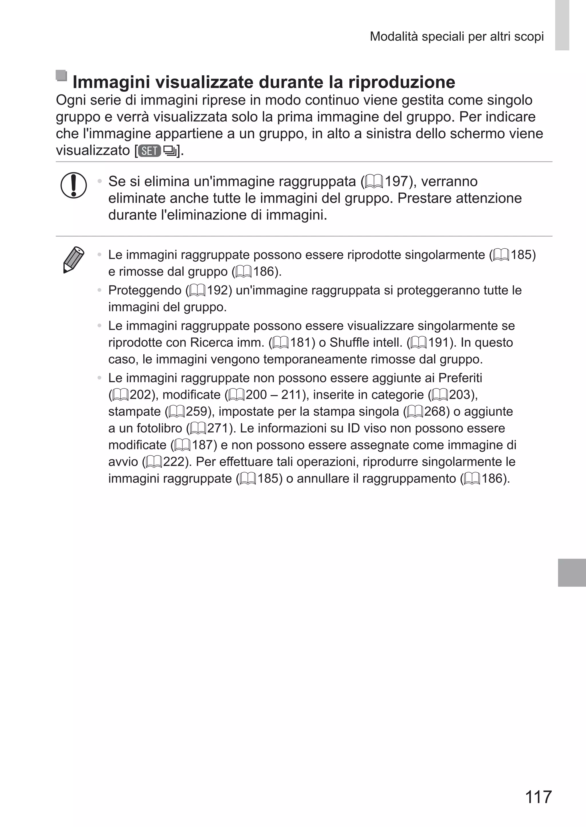 117
Modalità speciali per altri scopi
Immagini visualizzate durante la riproduzione
Ogni serie di immagini riprese in modo continuo viene gestita come singolo
gruppo e verrà visualizzata solo la prima immagine del gruppo. Per indicare
che l'immagine appartiene a un gruppo, in alto a sinistra dello schermo viene
visualizzato [ ].
•	Se si elimina un'immagine raggruppata (= 197), verranno
eliminate anche tutte le immagini del gruppo. Prestare attenzione
durante l'eliminazione di immagini.
•	 Le immagini raggruppate possono essere riprodotte singolarmente (= 185)
e rimosse dal gruppo (= 186).
•	 Proteggendo (= 192) un'immagine raggruppata si proteggeranno tutte le
immagini del gruppo.
•	 Le immagini raggruppate possono essere visualizzare singolarmente se
riprodotte con Ricerca imm. (= 181) o Shuffle intell. (= 191). In questo
caso, le immagini vengono temporaneamente rimosse dal gruppo.
•	 Le immagini raggruppate non possono essere aggiunte ai Preferiti
(= 202), modificate (= 200 – 211), inserite in categorie (= 203),
stampate (= 259), impostate per la stampa singola (= 268) o aggiunte
a un fotolibro (= 271). Le informazioni su ID viso non possono essere
modificate (= 187) e non possono essere assegnate come immagine di
avvio (= 222). Per effettuare tali operazioni, riprodurre singolarmente le
immagini raggruppate (= 185) o annullare il raggruppamento (= 186).
 
