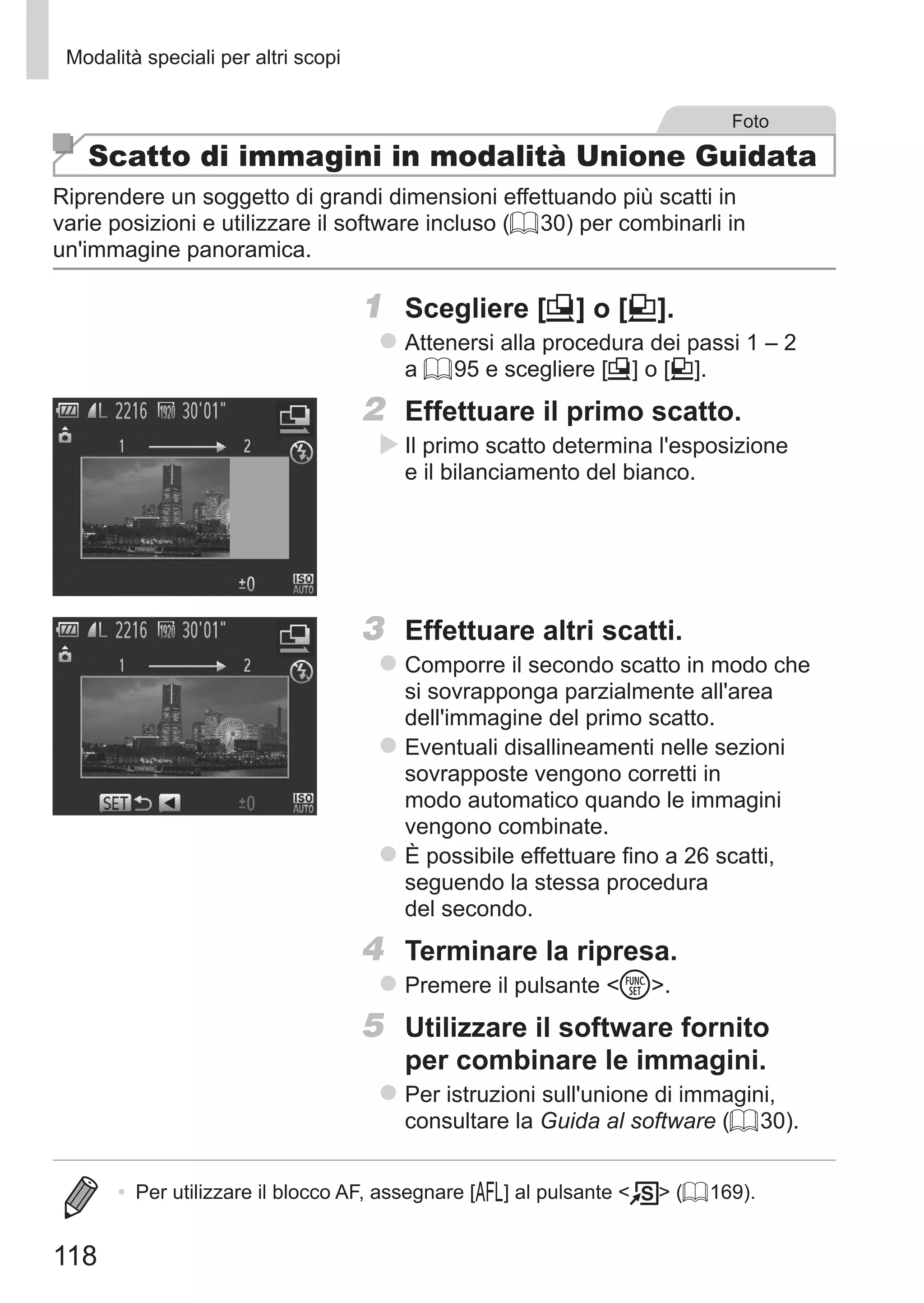 118
Modalità speciali per altri scopi
Foto
Scatto di immagini in modalità Unione Guidata
Riprendere un soggetto di grandi dimensioni effettuando più scatti in
varie posizioni e utilizzare il software incluso (= 30) per combinarli in
un'immagine panoramica.
1	 Scegliere [x] o [v].
zz Attenersi alla procedura dei passi 1 – 2
a = 95 e scegliere [x] o [v].
2	 Effettuare il primo scatto.
XX Il primo scatto determina l'esposizione
e il bilanciamento del bianco.
3	 Effettuare altri scatti.
zz Comporre il secondo scatto in modo che
si sovrapponga parzialmente all'area
dell'immagine del primo scatto.
zz Eventuali disallineamenti nelle sezioni
sovrapposte vengono corretti in
modo automatico quando le immagini
vengono combinate.
zz È possibile effettuare fino a 26 scatti,
seguendo la stessa procedura
del secondo.
4	 Terminare la ripresa.
zz Premere il pulsante m.
5	 Utilizzare il software fornito
per combinare le immagini.
zz Per istruzioni sull'unione di immagini,
consultare la Guida al software (= 30).
•	 Per utilizzare il blocco AF, assegnare [%] al pulsante   (= 169).
 