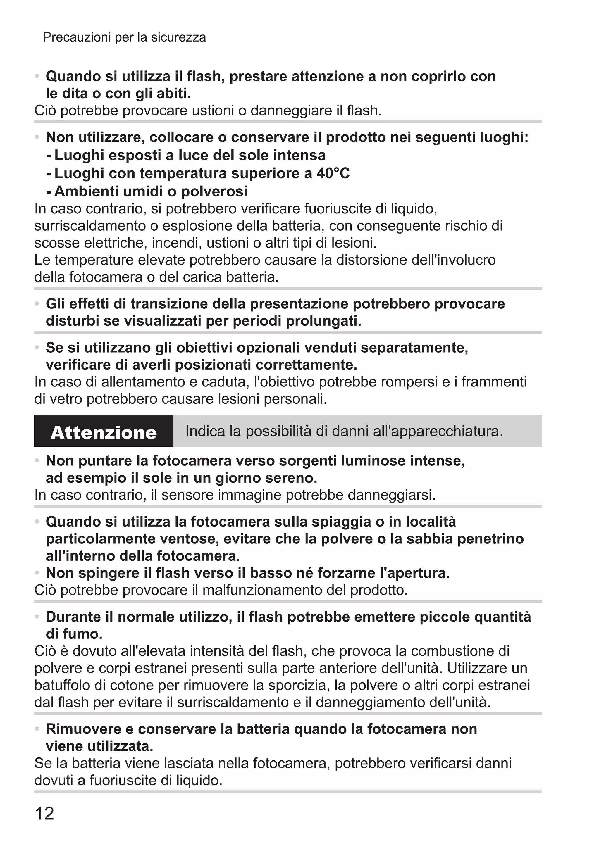 12
Precauzioni per la sicurezza
•	Quando si utilizza il flash, prestare attenzione a non coprirlo con
le dita o con gli abiti.
Ciò potrebbe provocare ustioni o danneggiare il flash.
•	Non utilizzare, collocare o conservare il prodotto nei seguenti luoghi:
-	Luoghi esposti a luce del sole intensa
-	Luoghi con temperatura superiore a 40°C
-	Ambienti umidi o polverosi
In caso contrario, si potrebbero verificare fuoriuscite di liquido,
surriscaldamento o esplosione della batteria, con conseguente rischio di
scosse elettriche, incendi, ustioni o altri tipi di lesioni.
Le temperature elevate potrebbero causare la distorsione dell'involucro
della fotocamera o del carica batteria.
•	Gli effetti di transizione della presentazione potrebbero provocare
disturbi se visualizzati per periodi prolungati.
•	Se si utilizzano gli obiettivi opzionali venduti separatamente,
verificare di averli posizionati correttamente.
In caso di allentamento e caduta, l'obiettivo potrebbe rompersi e i frammenti
di vetro potrebbero causare lesioni personali.
Attenzione Indica la possibilità di danni all'apparecchiatura.
•	Non puntare la fotocamera verso sorgenti luminose intense,
ad esempio il sole in un giorno sereno.
In caso contrario, il sensore immagine potrebbe danneggiarsi.
•	Quando si utilizza la fotocamera sulla spiaggia o in località
particolarmente ventose, evitare che la polvere o la sabbia penetrino
all'interno della fotocamera.
•	Non spingere il flash verso il basso né forzarne l'apertura.
Ciò potrebbe provocare il malfunzionamento del prodotto.
•	Durante il normale utilizzo, il flash potrebbe emettere piccole quantità
di fumo.
Ciò è dovuto all'elevata intensità del flash, che provoca la combustione di
polvere e corpi estranei presenti sulla parte anteriore dell'unità. Utilizzare un
batuffolo di cotone per rimuovere la sporcizia, la polvere o altri corpi estranei
dal flash per evitare il surriscaldamento e il danneggiamento dell'unità.
•	Rimuovere e conservare la batteria quando la fotocamera non
viene utilizzata.
Se la batteria viene lasciata nella fotocamera, potrebbero verificarsi danni
dovuti a fuoriuscite di liquido.
 