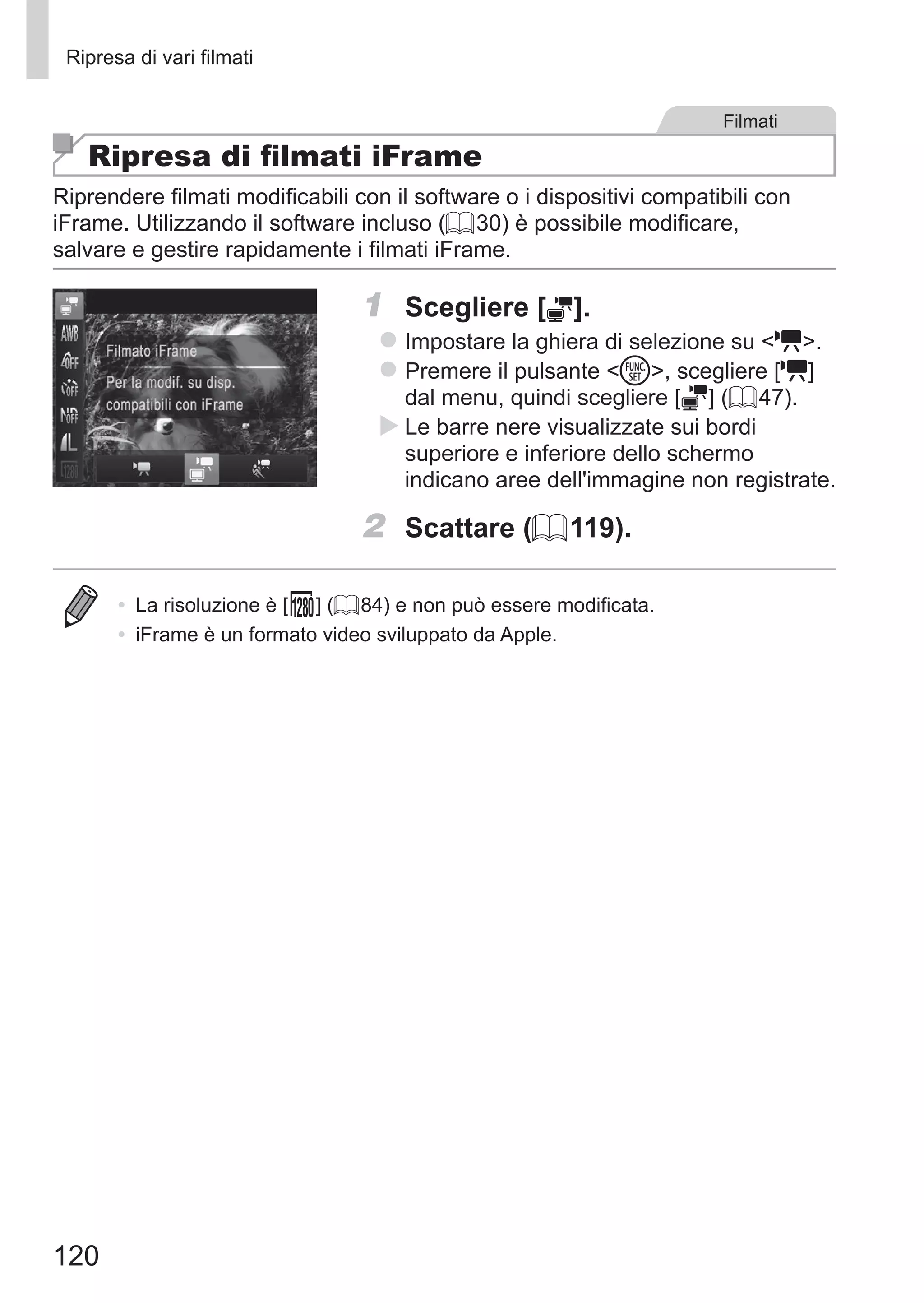 120
Ripresa di vari filmati
Filmati
Ripresa di filmati iFrame
Riprendere filmati modificabili con il software o i dispositivi compatibili con
iFrame. Utilizzando il software incluso (= 30) è possibile modificare,
salvare e gestire rapidamente i filmati iFrame.
1	 Scegliere [ ].
zz Impostare la ghiera di selezione su E.
zz Premere il pulsante m, scegliere [E]
dal menu, quindi scegliere [ ] (= 47).
XX Le barre nere visualizzate sui bordi
superiore e inferiore dello schermo
indicano aree dell'immagine non registrate.
2	 Scattare (= 119).
•	 La risoluzione è [ ] (= 84) e non può essere modificata.
•	 iFrame è un formato video sviluppato da Apple.
 