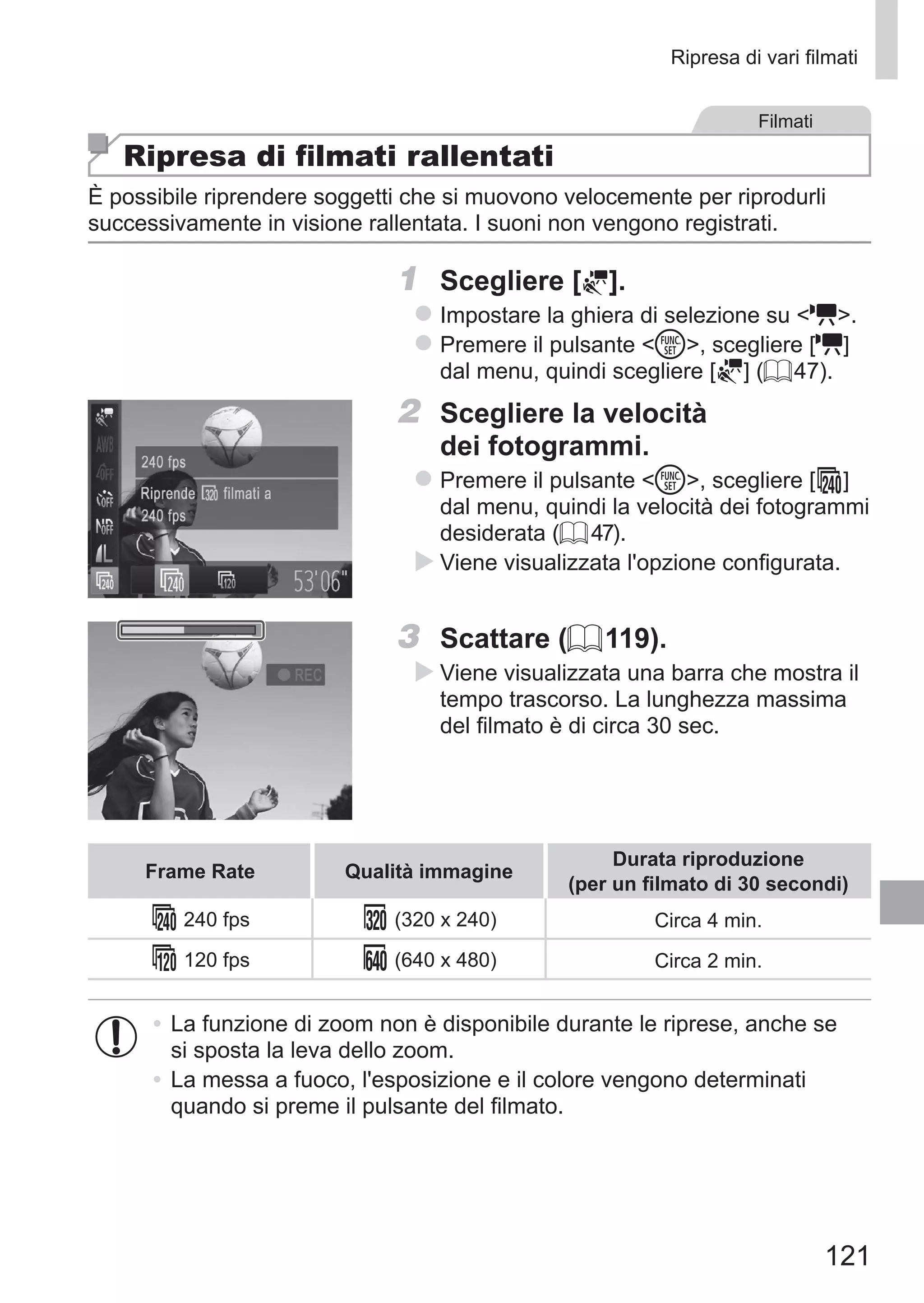 121
Ripresa di vari filmati
Filmati
Ripresa di filmati rallentati
È possibile riprendere soggetti che si muovono velocemente per riprodurli
successivamente in visione rallentata. I suoni non vengono registrati.
1	 Scegliere [ ].
zz Impostare la ghiera di selezione su E.
zz Premere il pulsante m, scegliere [E]
dal menu, quindi scegliere [ ] (= 47).
2	 Scegliere la velocità
dei fotogrammi.
zz Premere il pulsante m, scegliere [ ]
dal menu, quindi la velocità dei fotogrammi
desiderata (= 47).
XX Viene visualizzata l'opzione configurata.
3	 Scattare (= 119).
XX Viene visualizzata una barra che mostra il
tempo trascorso. La lunghezza massima
del filmato è di circa 30 sec.
Frame Rate Qualità immagine
Durata riproduzione	
(per un filmato di 30 secondi)
240 fps (320 x 240) Circa 4 min.
120 fps (640 x 480) Circa 2 min.
•	La funzione di zoom non è disponibile durante le riprese, anche se
si sposta la leva dello zoom.
•	La messa a fuoco, l'esposizione e il colore vengono determinati
quando si preme il pulsante del filmato.
 