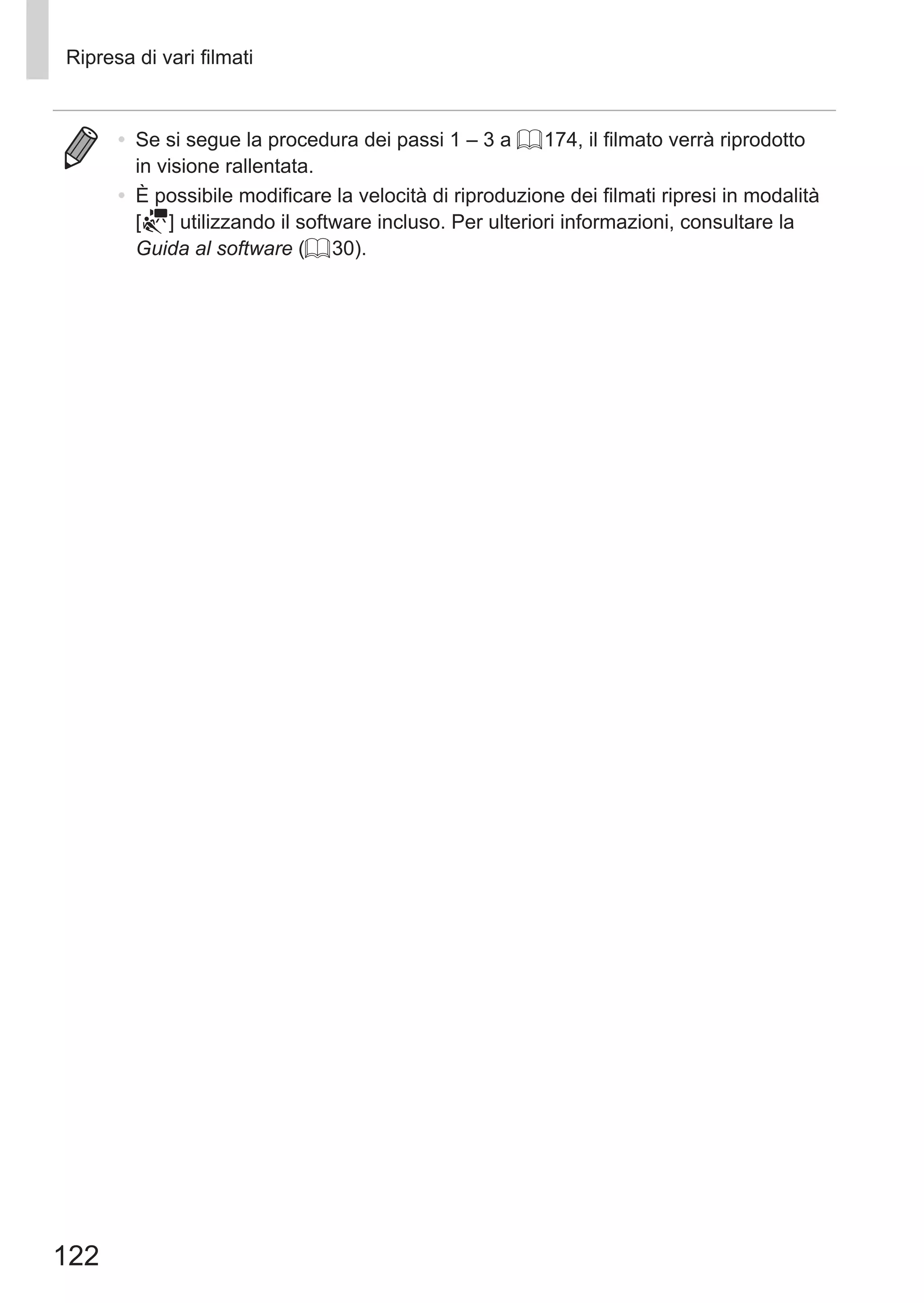 122
Ripresa di vari filmati
•	 Se si segue la procedura dei passi 1 – 3 a = 174, il filmato verrà riprodotto
in visione rallentata.
•	 È possibile modificare la velocità di riproduzione dei filmati ripresi in modalità
[ ] utilizzando il software incluso. Per ulteriori informazioni, consultare la
Guida al software (= 30).
 