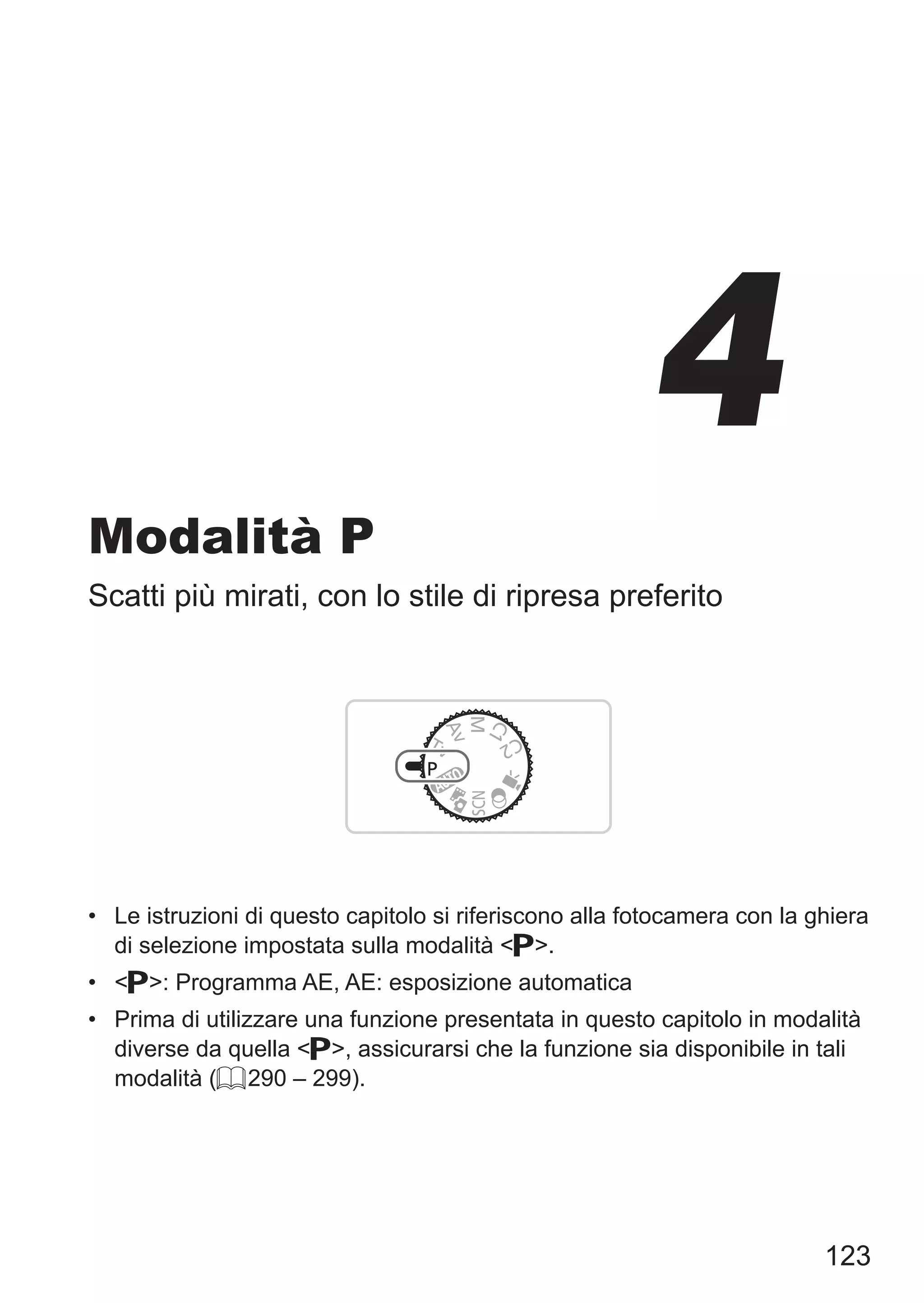 123
Modalità P
Scatti più mirati, con lo stile di ripresa preferito
•	 Le istruzioni di questo capitolo si riferiscono alla fotocamera con la ghiera
di selezione impostata sulla modalità G.
•	 G: Programma AE, AE: esposizione automatica
•	 Prima di utilizzare una funzione presentata in questo capitolo in modalità
diverse da quella G, assicurarsi che la funzione sia disponibile in tali
modalità (= 290 – 299).
4
 