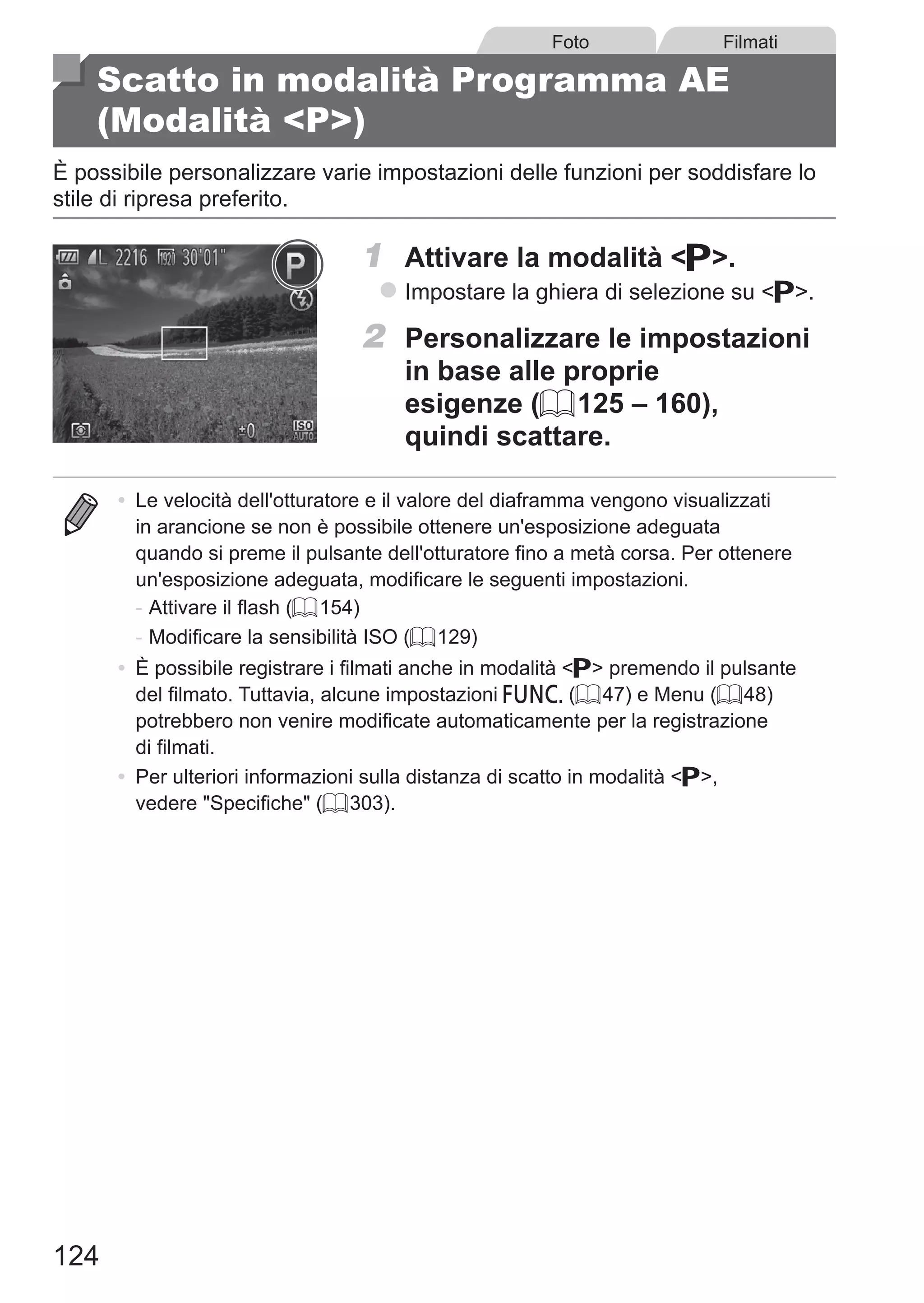 124
Foto Filmati
Scatto in modalità Programma AE
(Modalità P)
È possibile personalizzare varie impostazioni delle funzioni per soddisfare lo
stile di ripresa preferito.
1	 Attivare la modalità G.
zz Impostare la ghiera di selezione su G.
2	 Personalizzare le impostazioni
in base alle proprie
esigenze (= 125 – 160),
quindi scattare.
•	 Le velocità dell'otturatore e il valore del diaframma vengono visualizzati
in arancione se non è possibile ottenere un'esposizione adeguata
quando si preme il pulsante dell'otturatore fino a metà corsa. Per ottenere
un'esposizione adeguata, modificare le seguenti impostazioni.
-	Attivare il flash (= 154)
-	Modificare la sensibilità ISO (= 129)
•	 È possibile registrare i filmati anche in modalità G premendo il pulsante
del filmato. Tuttavia, alcune impostazioni H (= 47) e Menu (= 48)
potrebbero non venire modificate automaticamente per la registrazione
di filmati.
•	 Per ulteriori informazioni sulla distanza di scatto in modalità G,
vedere Specifiche (= 303).
 