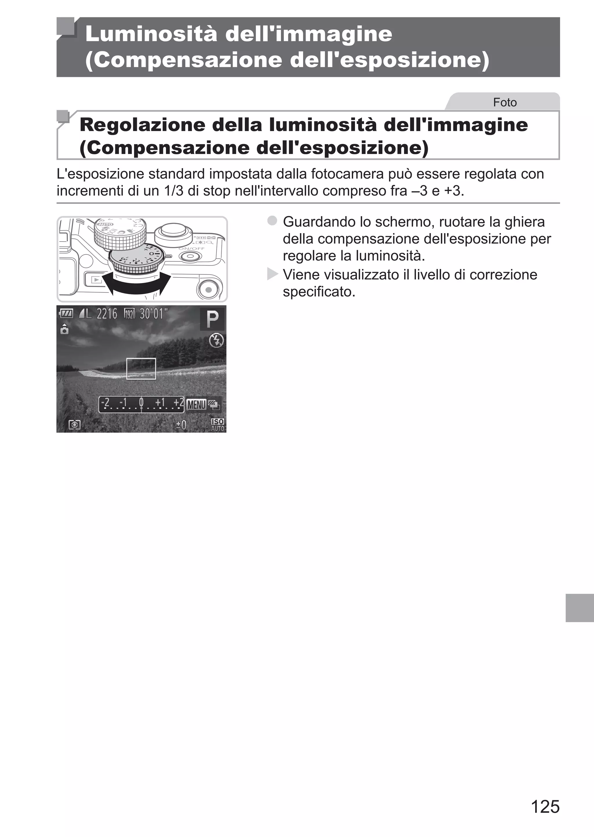125
Luminosità dell'immagine
(Compensazione dell'esposizione)
Foto
Regolazione della luminosità dell'immagine
(Compensazione dell'esposizione)
L'esposizione standard impostata dalla fotocamera può essere regolata con
incrementi di un 1/3 di stop nell'intervallo compreso fra –3 e +3.
zz Guardando lo schermo, ruotare la ghiera
della compensazione dell'esposizione per
regolare la luminosità.
XX Viene visualizzato il livello di correzione
specificato.
 