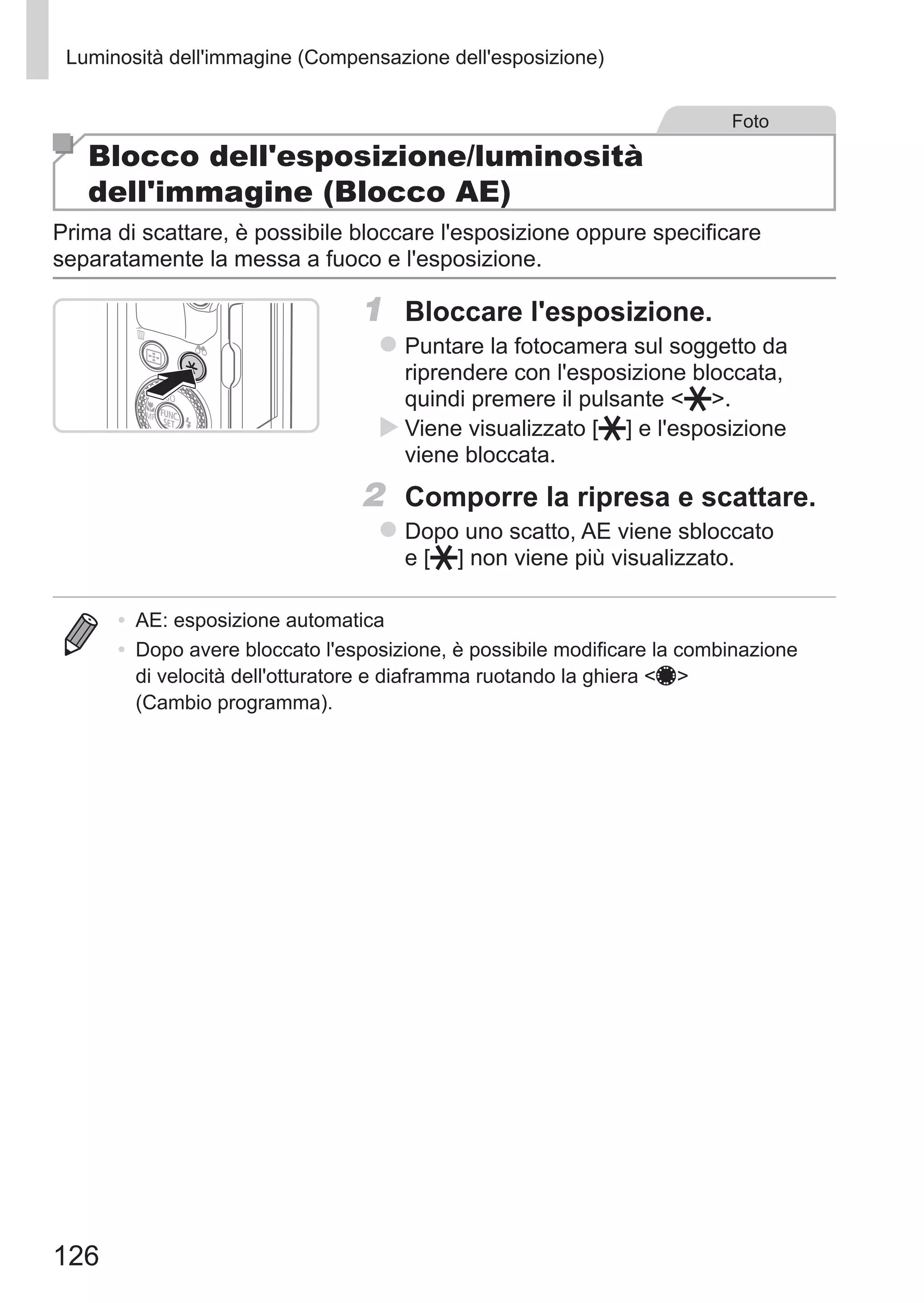 126
Luminosità dell'immagine (Compensazione dell'esposizione)
Foto
Blocco dell'esposizione/luminosità
dell'immagine (Blocco AE)
Prima di scattare, è possibile bloccare l'esposizione oppure specificare
separatamente la messa a fuoco e l'esposizione.
1	 Bloccare l'esposizione.
zz Puntare la fotocamera sul soggetto da
riprendere con l'esposizione bloccata,
quindi premere il pulsante  .
XX Viene visualizzato [ ] e l'esposizione
viene bloccata.
2	 Comporre la ripresa e scattare.
zz Dopo uno scatto, AE viene sbloccato 	
e [ ] non viene più visualizzato.
•	 AE: esposizione automatica
•	 Dopo avere bloccato l'esposizione, è possibile modificare la combinazione
di velocità dell'otturatore e diaframma ruotando la ghiera 7
(Cambio programma).
 