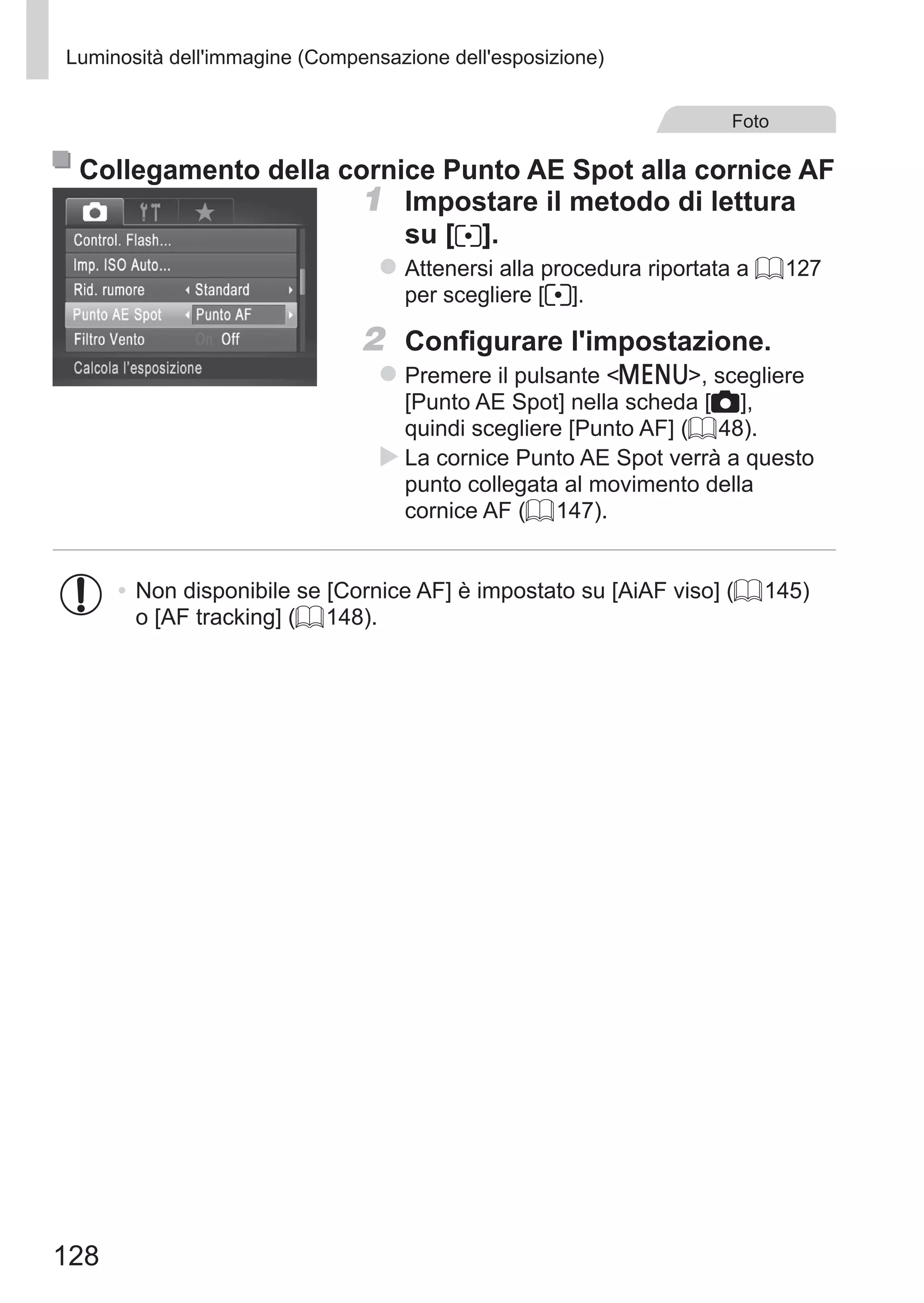 128
Luminosità dell'immagine (Compensazione dell'esposizione)
Foto
Collegamento della cornice Punto AE Spot alla cornice AF
1	 Impostare il metodo di lettura
su [ ].
zz Attenersi alla procedura riportata a = 127
per scegliere [ ].
2	 Configurare l'impostazione.
zz Premere il pulsante n, scegliere
[Punto AE Spot] nella scheda [4],
quindi scegliere [Punto AF] (= 48).
XX La cornice Punto AE Spot verrà a questo
punto collegata al movimento della
cornice AF (= 147).
•	Non disponibile se [Cornice AF] è impostato su [AiAF viso] (= 145)
o [AF tracking] (= 148).
 