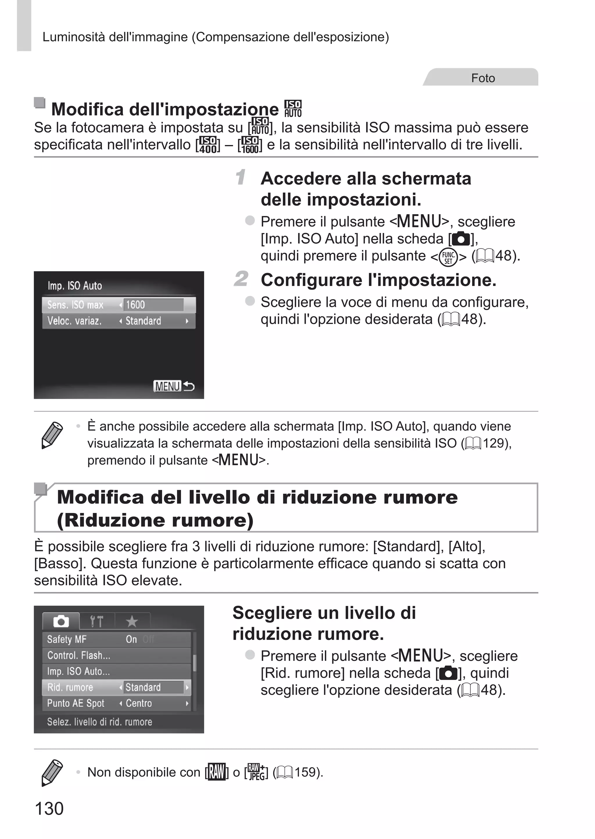 130
Luminosità dell'immagine (Compensazione dell'esposizione)
Foto
Modifica dell'impostazione
Se la fotocamera è impostata su [ ], la sensibilità ISO massima può essere
specificata nell'intervallo [ ] – [ ] e la sensibilità nell'intervallo di tre livelli.
1	 Accedere alla schermata
delle impostazioni.
zz Premere il pulsante n, scegliere
[Imp. ISO Auto] nella scheda [4],
quindi premere il pulsante m (= 48).
2	 Configurare l'impostazione.
zz Scegliere la voce di menu da configurare,
quindi l'opzione desiderata (= 48).
•	 È anche possibile accedere alla schermata [Imp. ISO Auto], quando viene
visualizzata la schermata delle impostazioni della sensibilità ISO (= 129),
premendo il pulsante n.
Modifica del livello di riduzione rumore
(Riduzione rumore)
È possibile scegliere fra 3 livelli di riduzione rumore: [Standard], [Alto],
[Basso]. Questa funzione è particolarmente efficace quando si scatta con
sensibilità ISO elevate.
Scegliere un livello di
riduzione rumore.
zz Premere il pulsante n, scegliere
[Rid. rumore] nella scheda [4], quindi
scegliere l'opzione desiderata (= 48).
•	 Non disponibile con [ ] o [ ] (= 159).
 