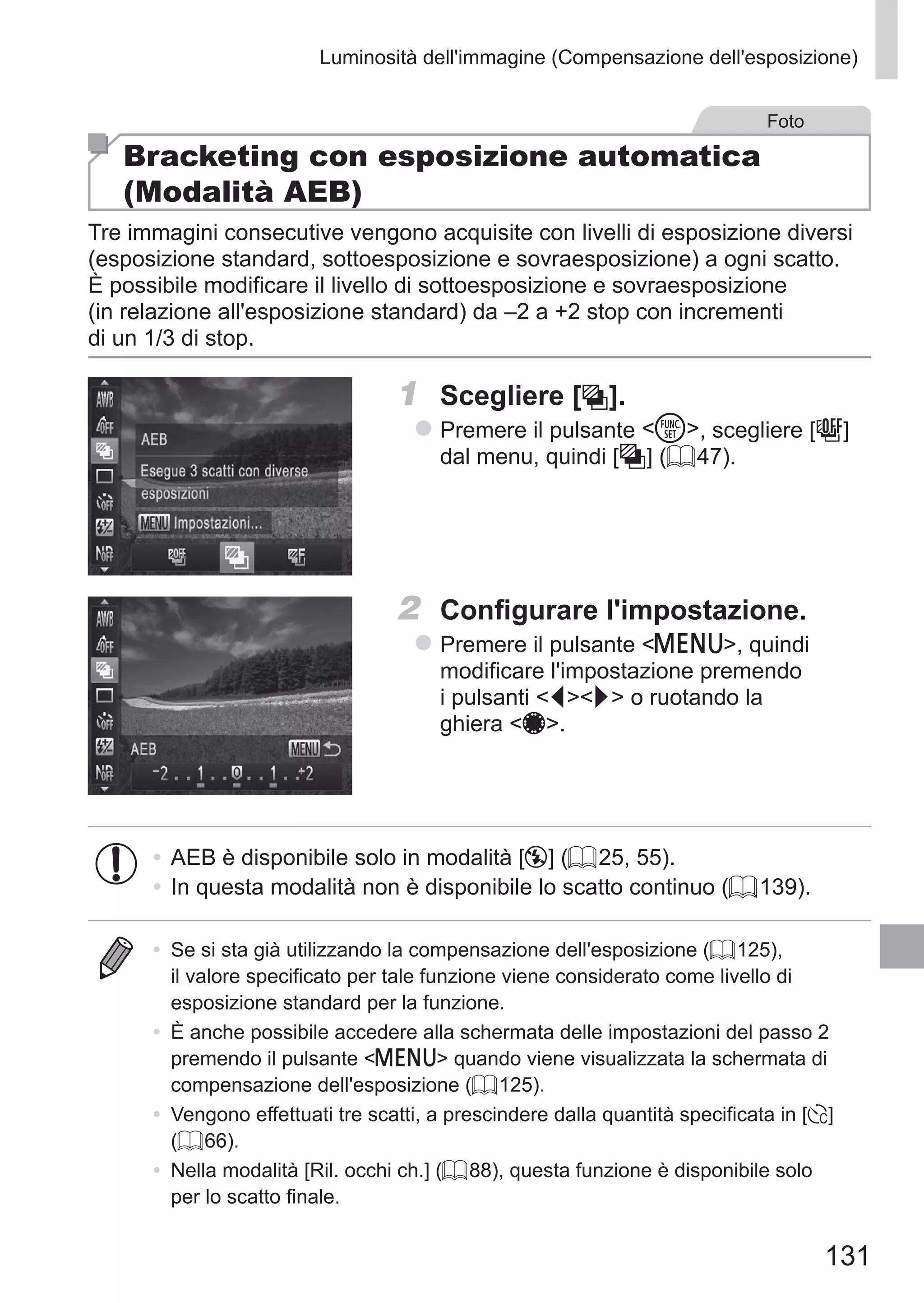 131
Luminosità dell'immagine (Compensazione dell'esposizione)
Foto
Bracketing con esposizione automatica
(Modalità AEB)
Tre immagini consecutive vengono acquisite con livelli di esposizione diversi
(esposizione standard, sottoesposizione e sovraesposizione) a ogni scatto.
È possibile modificare il livello di sottoesposizione e sovraesposizione
(in relazione all'esposizione standard) da –2 a +2 stop con incrementi 	
di un 1/3 di stop.
1	 Scegliere [ ].
zz Premere il pulsante m, scegliere [ ]	
dal menu, quindi [ ] (= 47).
2	 Configurare l'impostazione.
zz Premere il pulsante n, quindi
modificare l'impostazione premendo
i pulsanti qr o ruotando la
ghiera 7.
•	AEB è disponibile solo in modalità [!] (= 25, 55).
•	In questa modalità non è disponibile lo scatto continuo (= 139).
•	 Se si sta già utilizzando la compensazione dell'esposizione (= 125),
il valore specificato per tale funzione viene considerato come livello di
esposizione standard per la funzione.
•	 È anche possibile accedere alla schermata delle impostazioni del passo 2
premendo il pulsante n quando viene visualizzata la schermata di
compensazione dell'esposizione (= 125).
•	 Vengono effettuati tre scatti, a prescindere dalla quantità specificata in [$]
(= 66).
•	 Nella modalità [Ril. occhi ch.] (= 88), questa funzione è disponibile solo
per lo scatto finale.
 