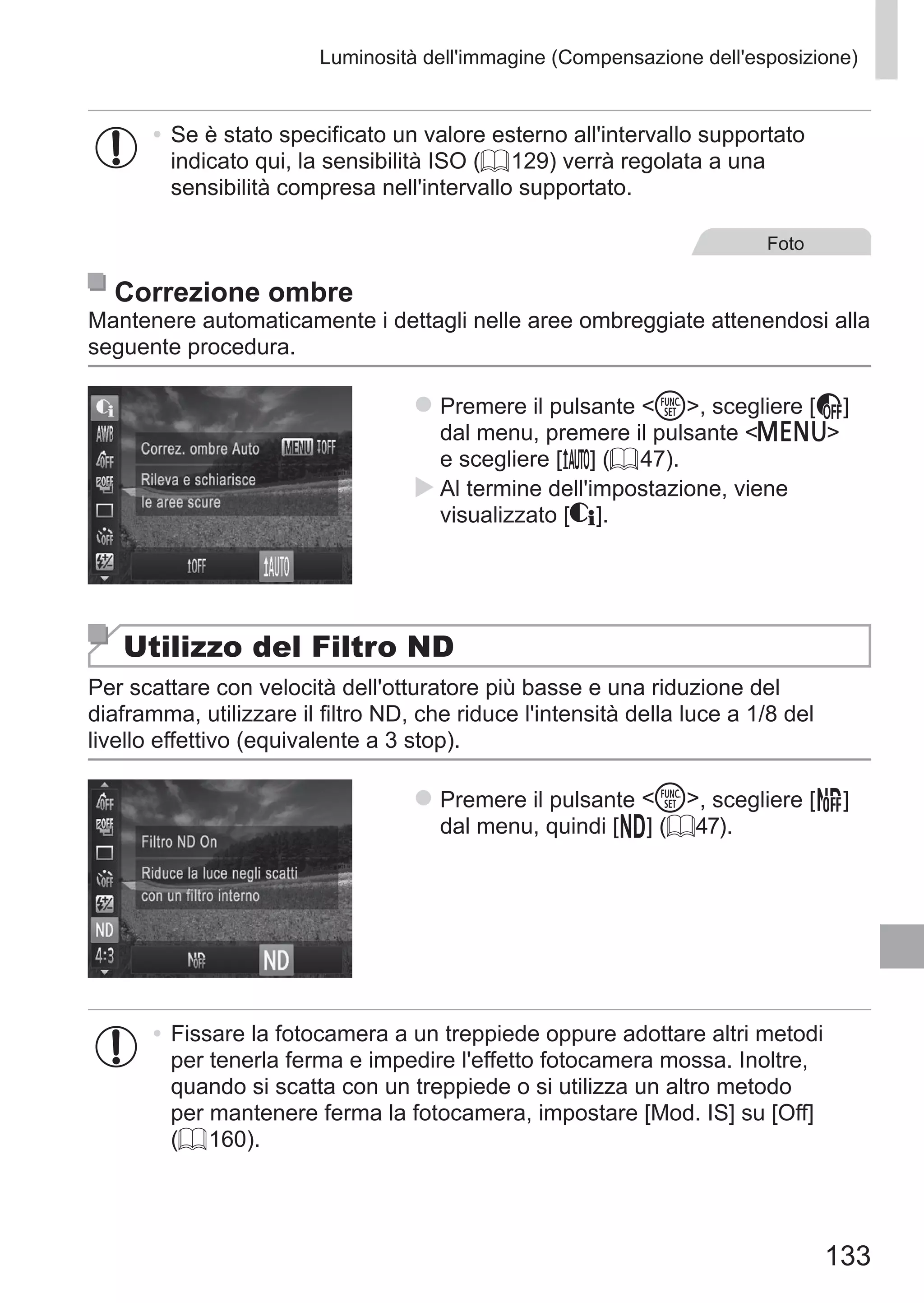 133
Luminosità dell'immagine (Compensazione dell'esposizione)
•	Se è stato specificato un valore esterno all'intervallo supportato
indicato qui, la sensibilità ISO (= 129) verrà regolata a una
sensibilità compresa nell'intervallo supportato.
Foto
Correzione ombre
Mantenere automaticamente i dettagli nelle aree ombreggiate attenendosi alla
seguente procedura.
zz Premere il pulsante m, scegliere [ ] 	
dal menu, premere il pulsante n
e scegliere [ ] (= 47).
XX Al termine dell'impostazione, viene
visualizzato [@].
Utilizzo del Filtro ND
Per scattare con velocità dell'otturatore più basse e una riduzione del
diaframma, utilizzare il filtro ND, che riduce l'intensità della luce a 1/8 del
livello effettivo (equivalente a 3 stop).
zz Premere il pulsante m, scegliere [ ]	
dal menu, quindi [ ] (= 47).
•	Fissare la fotocamera a un treppiede oppure adottare altri metodi
per tenerla ferma e impedire l'effetto fotocamera mossa. Inoltre,
quando si scatta con un treppiede o si utilizza un altro metodo
per mantenere ferma la fotocamera, impostare [Mod. IS] su [Off]
(= 160).
 