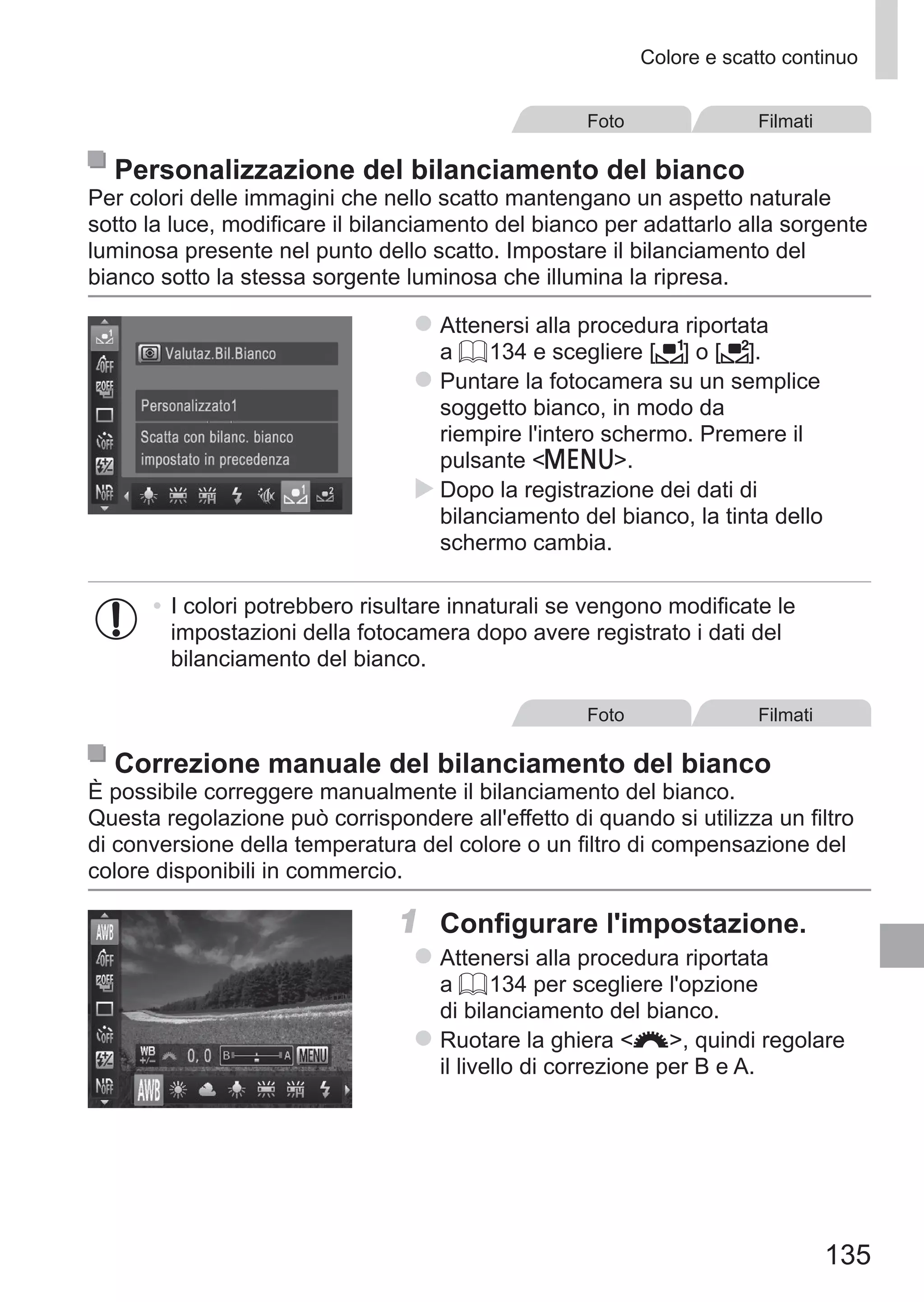 135
Colore e scatto continuo
Foto Filmati
Personalizzazione del bilanciamento del bianco
Per colori delle immagini che nello scatto mantengano un aspetto naturale
sotto la luce, modificare il bilanciamento del bianco per adattarlo alla sorgente
luminosa presente nel punto dello scatto. Impostare il bilanciamento del
bianco sotto la stessa sorgente luminosa che illumina la ripresa.
zz Attenersi alla procedura riportata
a = 134 e scegliere [ ] o [ ].
zz Puntare la fotocamera su un semplice
soggetto bianco, in modo da
riempire l'intero schermo. Premere il
pulsante n.
XX Dopo la registrazione dei dati di
bilanciamento del bianco, la tinta dello
schermo cambia.
•	I colori potrebbero risultare innaturali se vengono modificate le
impostazioni della fotocamera dopo avere registrato i dati del
bilanciamento del bianco.
Foto Filmati
Correzione manuale del bilanciamento del bianco
È possibile correggere manualmente il bilanciamento del bianco.
Questa regolazione può corrispondere all'effetto di quando si utilizza un filtro
di conversione della temperatura del colore o un filtro di compensazione del
colore disponibili in commercio.
1	 Configurare l'impostazione.
zz Attenersi alla procedura riportata
a = 134 per scegliere l'opzione
di bilanciamento del bianco.
zz Ruotare la ghiera z, quindi regolare
il livello di correzione per B e A.
 