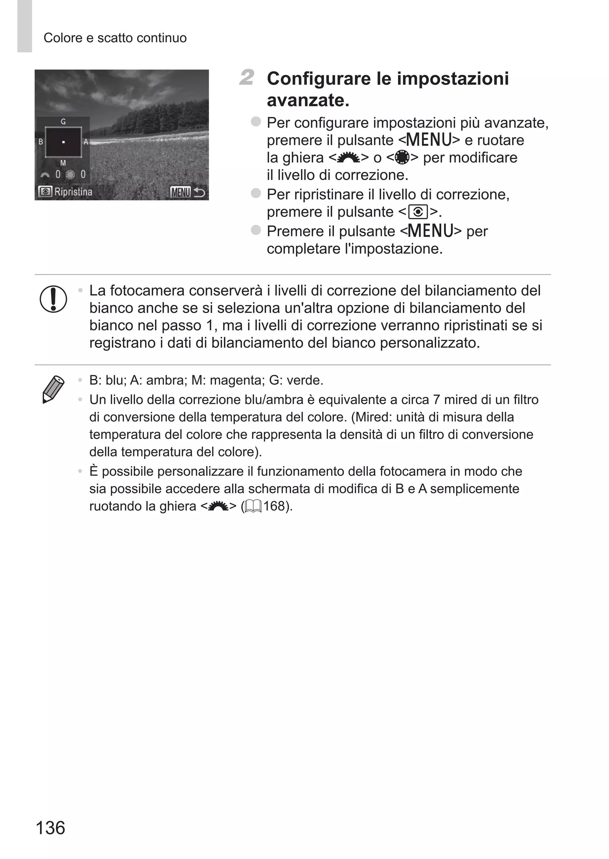 136
Colore e scatto continuo
2	 Configurare le impostazioni
avanzate.
zz Per configurare impostazioni più avanzate,
premere il pulsante n e ruotare
la ghiera z o 7 per modificare
il livello di correzione.
zz Per ripristinare il livello di correzione,
premere il pulsante  .
zz Premere il pulsante n per
completare l'impostazione.
•	La fotocamera conserverà i livelli di correzione del bilanciamento del
bianco anche se si seleziona un'altra opzione di bilanciamento del
bianco nel passo 1, ma i livelli di correzione verranno ripristinati se si
registrano i dati di bilanciamento del bianco personalizzato.
•	 B: blu; A: ambra; M: magenta; G: verde.
•	 Un livello della correzione blu/ambra è equivalente a circa 7 mired di un filtro
di conversione della temperatura del colore. (Mired: unità di misura della
temperatura del colore che rappresenta la densità di un filtro di conversione
della temperatura del colore).
•	 È possibile personalizzare il funzionamento della fotocamera in modo che
sia possibile accedere alla schermata di modifica di B e A semplicemente
ruotando la ghiera z (= 168).
 