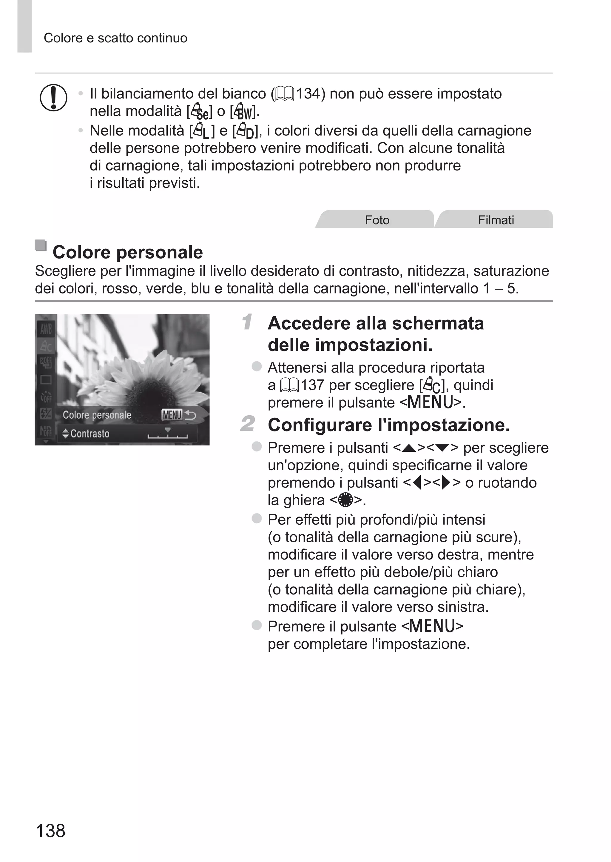 138
Colore e scatto continuo
•	Il bilanciamento del bianco (= 134) non può essere impostato
nella modalità [ ] o [ ].
•	Nelle modalità [ ] e [ ], i colori diversi da quelli della carnagione
delle persone potrebbero venire modificati. Con alcune tonalità
di carnagione, tali impostazioni potrebbero non produrre
i risultati previsti.
Foto Filmati
Colore personale
Scegliere per l'immagine il livello desiderato di contrasto, nitidezza, saturazione
dei colori, rosso, verde, blu e tonalità della carnagione, nell'intervallo 1 – 5.
1	 Accedere alla schermata
delle impostazioni.
zz Attenersi alla procedura riportata
a = 137 per scegliere [ ], quindi
premere il pulsante n.
2	 Configurare l'impostazione.
zz Premere i pulsanti op per scegliere
un'opzione, quindi specificarne il valore
premendo i pulsanti qr o ruotando
la ghiera 7.
zz Per effetti più profondi/più intensi
(o tonalità della carnagione più scure),
modificare il valore verso destra, mentre
per un effetto più debole/più chiaro
(o tonalità della carnagione più chiare),
modificare il valore verso sinistra.
zz Premere il pulsante n
per completare l'impostazione.
 