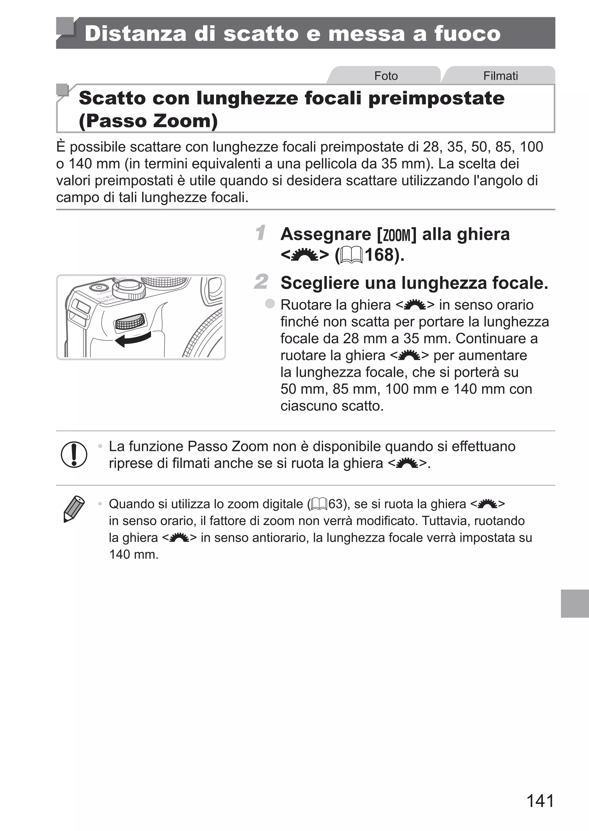 141
Distanza di scatto e messa a fuoco
Foto Filmati
Scatto con lunghezze focali preimpostate
(Passo Zoom)
È possibile scattare con lunghezze focali preimpostate di 28, 35, 50, 85, 100
o 140 mm (in termini equivalenti a una pellicola da 35 mm). La scelta dei
valori preimpostati è utile quando si desidera scattare utilizzando l'angolo di
campo di tali lunghezze focali.
1	 Assegnare [ ] alla ghiera
z (= 168).
2	 Scegliere una lunghezza focale.
zz Ruotare la ghiera z in senso orario
finché non scatta per portare la lunghezza
focale da 28 mm a 35 mm. Continuare a
ruotare la ghiera z per aumentare
la lunghezza focale, che si porterà su
50 mm, 85 mm, 100 mm e 140 mm con
ciascuno scatto.
•	La funzione Passo Zoom non è disponibile quando si effettuano
riprese di filmati anche se si ruota la ghiera z.
•	 Quando si utilizza lo zoom digitale (= 63), se si ruota la ghiera z
in senso orario, il fattore di zoom non verrà modificato. Tuttavia, ruotando
la ghiera z in senso antiorario, la lunghezza focale verrà impostata su
140 mm.
 