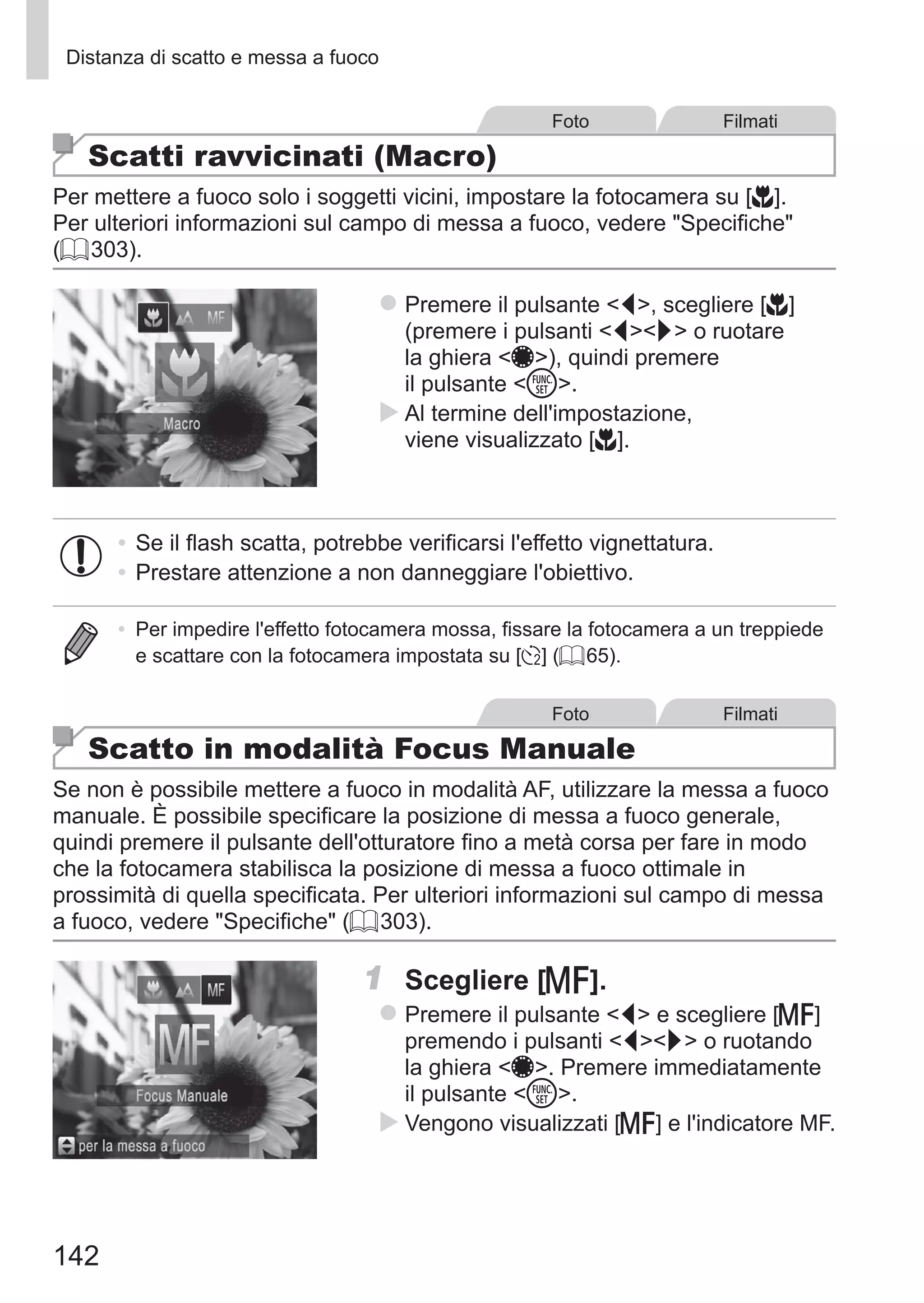 142
Distanza di scatto e messa a fuoco
Foto Filmati
Scatti ravvicinati (Macro)
Per mettere a fuoco solo i soggetti vicini, impostare la fotocamera su [e].
Per ulteriori informazioni sul campo di messa a fuoco, vedere Specifiche
(= 303).
zz Premere il pulsante q, scegliere [e]
(premere i pulsanti qr o ruotare
la ghiera 7), quindi premere
il pulsante m.
XX Al termine dell'impostazione,
viene visualizzato [e].
•	Se il flash scatta, potrebbe verificarsi l'effetto vignettatura.
•	Prestare attenzione a non danneggiare l'obiettivo.
•	 Per impedire l'effetto fotocamera mossa, fissare la fotocamera a un treppiede
e scattare con la fotocamera impostata su [[] (= 65).
Foto Filmati
Scatto in modalità Focus Manuale
Se non è possibile mettere a fuoco in modalità AF, utilizzare la messa a fuoco
manuale. È possibile specificare la posizione di messa a fuoco generale,
quindi premere il pulsante dell'otturatore fino a metà corsa per fare in modo
che la fotocamera stabilisca la posizione di messa a fuoco ottimale in
prossimità di quella specificata. Per ulteriori informazioni sul campo di messa
a fuoco, vedere Specifiche (= 303).
1	 Scegliere [f].
zz Premere il pulsante q e scegliere [f]
premendo i pulsanti qr o ruotando
la ghiera 7. Premere immediatamente
il pulsante m.
XX Vengono visualizzati [f] e l'indicatore MF.
 