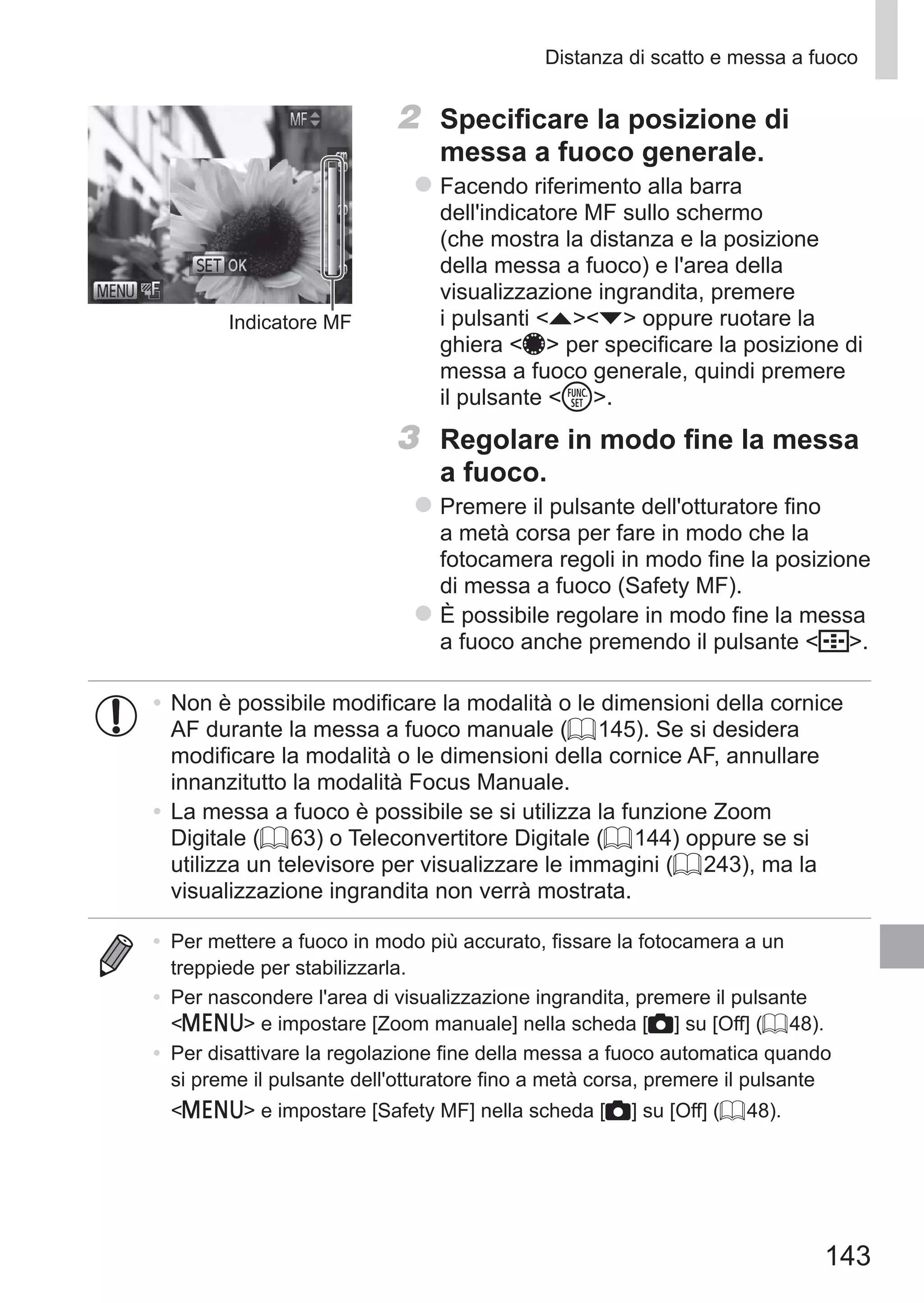 143
Distanza di scatto e messa a fuoco
Indicatore MF
2	 Specificare la posizione di
messa a fuoco generale.
zz Facendo riferimento alla barra
dell'indicatore MF sullo schermo
(che mostra la distanza e la posizione
della messa a fuoco) e l'area della
visualizzazione ingrandita, premere
i pulsanti op oppure ruotare la
ghiera 7 per specificare la posizione di
messa a fuoco generale, quindi premere
il pulsante m.
3	 Regolare in modo fine la messa
a fuoco.
zz Premere il pulsante dell'otturatore fino
a metà corsa per fare in modo che la
fotocamera regoli in modo fine la posizione
di messa a fuoco (Safety MF).
zz È possibile regolare in modo fine la messa
a fuoco anche premendo il pulsante  .
•	Non è possibile modificare la modalità o le dimensioni della cornice
AF durante la messa a fuoco manuale (= 145). Se si desidera
modificare la modalità o le dimensioni della cornice AF, annullare
innanzitutto la modalità Focus Manuale.
•	La messa a fuoco è possibile se si utilizza la funzione Zoom
Digitale (= 63) o Teleconvertitore Digitale (= 144) oppure se si
utilizza un televisore per visualizzare le immagini (= 243), ma la
visualizzazione ingrandita non verrà mostrata.
•	 Per mettere a fuoco in modo più accurato, fissare la fotocamera a un
treppiede per stabilizzarla.
•	 Per nascondere l'area di visualizzazione ingrandita, premere il pulsante
n e impostare [Zoom manuale] nella scheda [4] su [Off] (= 48).
•	 Per disattivare la regolazione fine della messa a fuoco automatica quando
si preme il pulsante dell'otturatore fino a metà corsa, premere il pulsante
n e impostare [Safety MF] nella scheda [4] su [Off] (= 48).
 