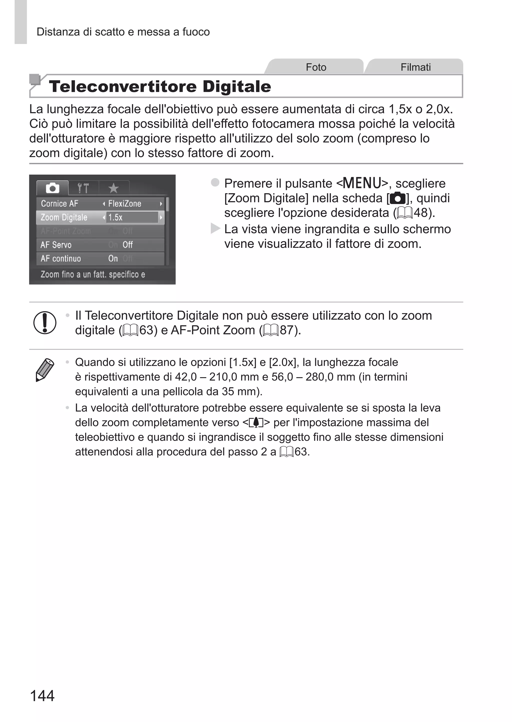 144
Distanza di scatto e messa a fuoco
Foto Filmati
Teleconvertitore Digitale
La lunghezza focale dell'obiettivo può essere aumentata di circa 1,5x o 2,0x.
Ciò può limitare la possibilità dell'effetto fotocamera mossa poiché la velocità
dell'otturatore è maggiore rispetto all'utilizzo del solo zoom (compreso lo
zoom digitale) con lo stesso fattore di zoom.
zz Premere il pulsante n, scegliere
[Zoom Digitale] nella scheda [4], quindi
scegliere l'opzione desiderata (= 48).
XX La vista viene ingrandita e sullo schermo
viene visualizzato il fattore di zoom.
•	Il Teleconvertitore Digitale non può essere utilizzato con lo zoom
digitale (= 63) e AF-Point Zoom (= 87).
•	 Quando si utilizzano le opzioni [1.5x] e [2.0x], la lunghezza focale
è rispettivamente di 42,0 – 210,0 mm e 56,0 – 280,0 mm (in termini
equivalenti a una pellicola da 35 mm).
•	 La velocità dell'otturatore potrebbe essere equivalente se si sposta la leva
dello zoom completamente verso i per l'impostazione massima del
teleobiettivo e quando si ingrandisce il soggetto fino alle stesse dimensioni
attenendosi alla procedura del passo 2 a = 63.
 