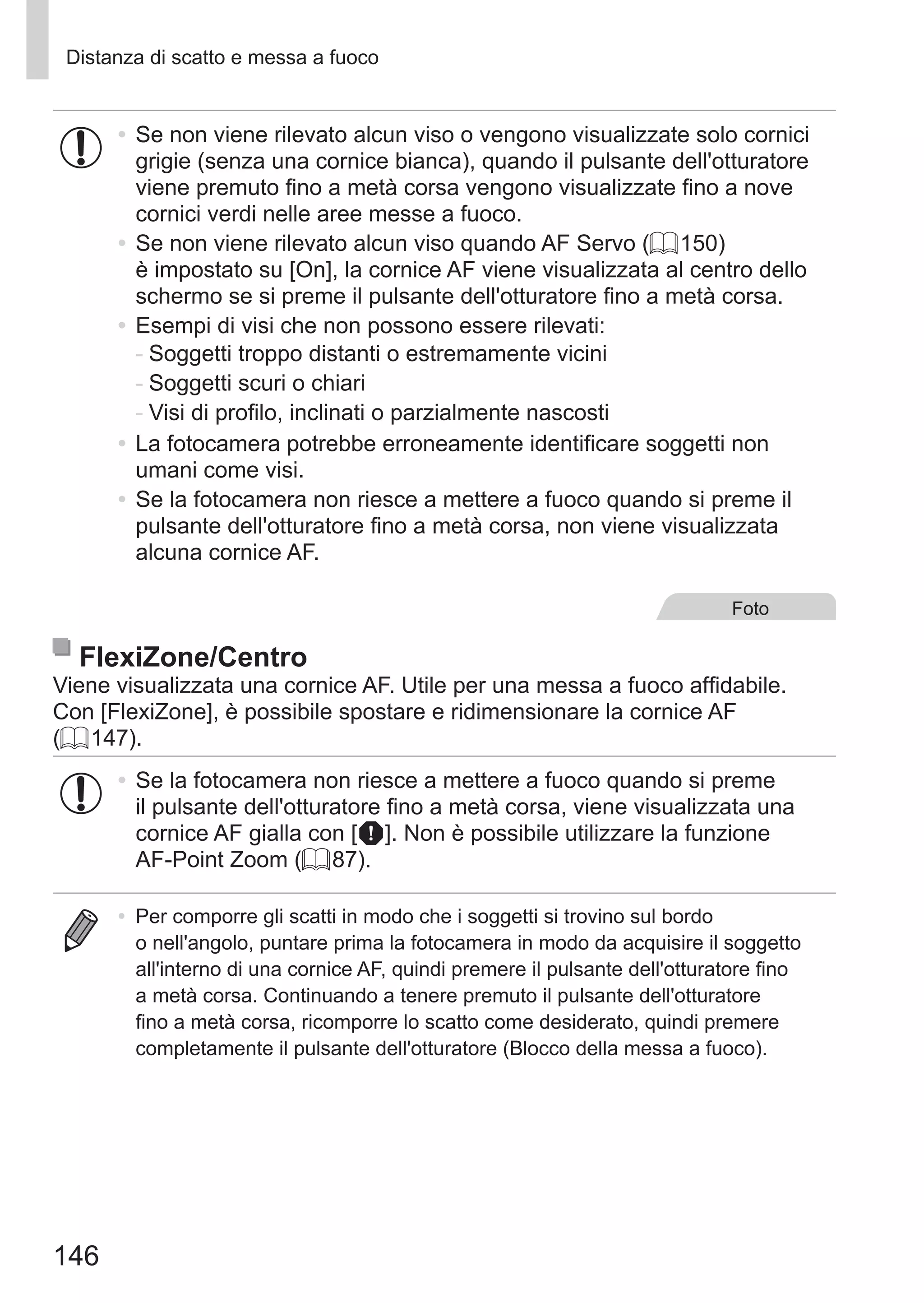 146
Distanza di scatto e messa a fuoco
•	Se non viene rilevato alcun viso o vengono visualizzate solo cornici
grigie (senza una cornice bianca), quando il pulsante dell'otturatore
viene premuto fino a metà corsa vengono visualizzate fino a nove
cornici verdi nelle aree messe a fuoco.
•	Se non viene rilevato alcun viso quando AF Servo (= 150)
è impostato su [On], la cornice AF viene visualizzata al centro dello
schermo se si preme il pulsante dell'otturatore fino a metà corsa.
•	Esempi di visi che non possono essere rilevati:
-	Soggetti troppo distanti o estremamente vicini
-	Soggetti scuri o chiari
-	Visi di profilo, inclinati o parzialmente nascosti
•	La fotocamera potrebbe erroneamente identificare soggetti non
umani come visi.
•	Se la fotocamera non riesce a mettere a fuoco quando si preme il
pulsante dell'otturatore fino a metà corsa, non viene visualizzata
alcuna cornice AF.
Foto
FlexiZone/Centro
Viene visualizzata una cornice AF. Utile per una messa a fuoco affidabile.
Con [FlexiZone], è possibile spostare e ridimensionare la cornice AF
(= 147).
•	Se la fotocamera non riesce a mettere a fuoco quando si preme
il pulsante dell'otturatore fino a metà corsa, viene visualizzata una
cornice AF gialla con [ ]. Non è possibile utilizzare la funzione
AF‑Point Zoom (= 87).
•	 Per comporre gli scatti in modo che i soggetti si trovino sul bordo
o nell'angolo, puntare prima la fotocamera in modo da acquisire il soggetto
all'interno di una cornice AF, quindi premere il pulsante dell'otturatore fino
a metà corsa. Continuando a tenere premuto il pulsante dell'otturatore
fino a metà corsa, ricomporre lo scatto come desiderato, quindi premere
completamente il pulsante dell'otturatore (Blocco della messa a fuoco).
 