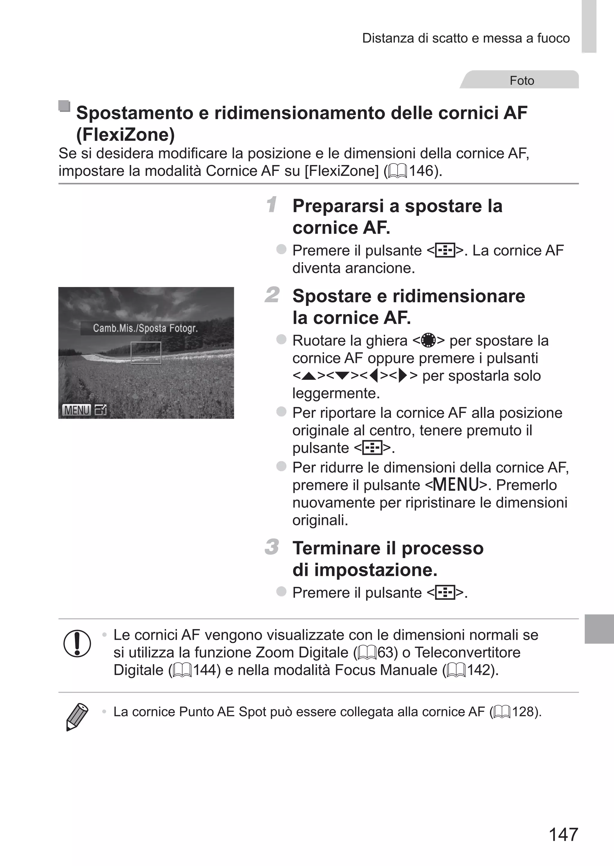 147
Distanza di scatto e messa a fuoco
Foto
Spostamento e ridimensionamento delle cornici AF
(FlexiZone)
Se si desidera modificare la posizione e le dimensioni della cornice AF,
impostare la modalità Cornice AF su [FlexiZone] (= 146).
1	 Prepararsi a spostare la
cornice AF.
zz Premere il pulsante  . La cornice AF
diventa arancione.
2	 Spostare e ridimensionare
la cornice AF.
zz Ruotare la ghiera 7 per spostare la
cornice AF oppure premere i pulsanti
opqr per spostarla solo
leggermente.
zz Per riportare la cornice AF alla posizione
originale al centro, tenere premuto il
pulsante  .
zz Per ridurre le dimensioni della cornice AF,
premere il pulsante n. Premerlo
nuovamente per ripristinare le dimensioni
originali.
3	 Terminare il processo
di impostazione.
zz Premere il pulsante  .
•	Le cornici AF vengono visualizzate con le dimensioni normali se
si utilizza la funzione Zoom Digitale (= 63) o Teleconvertitore
Digitale (= 144) e nella modalità Focus Manuale (= 142).
•	 La cornice Punto AE Spot può essere collegata alla cornice AF (= 128).
 