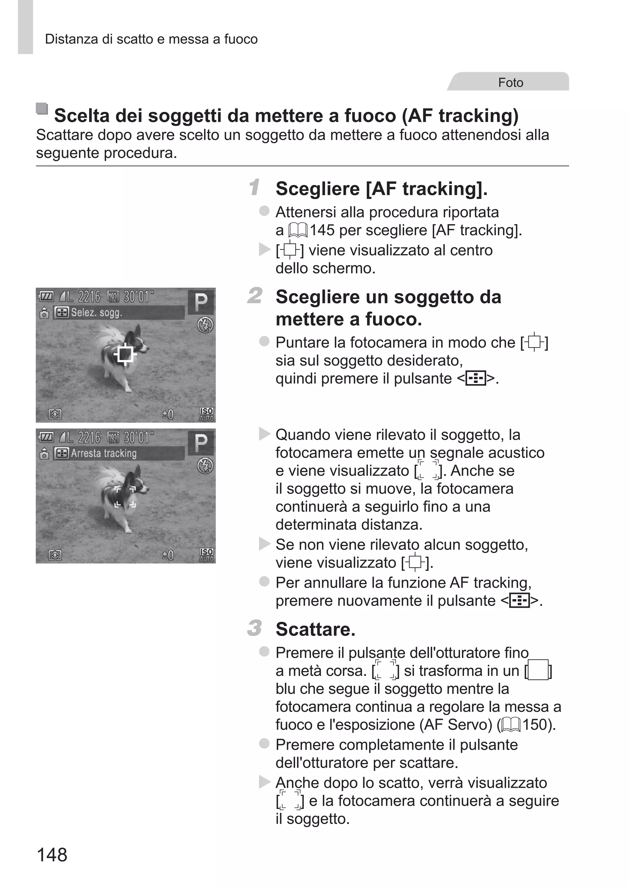148
Distanza di scatto e messa a fuoco
Foto
Scelta dei soggetti da mettere a fuoco (AF tracking)
Scattare dopo avere scelto un soggetto da mettere a fuoco attenendosi alla
seguente procedura.
1	 Scegliere [AF tracking].
zz Attenersi alla procedura riportata
a = 145 per scegliere [AF tracking].
XX [ ] viene visualizzato al centro
dello schermo.
2	 Scegliere un soggetto da
mettere a fuoco.
zz Puntare la fotocamera in modo che [ ] 	
sia sul soggetto desiderato,
quindi premere il pulsante  .
XX Quando viene rilevato il soggetto, la
fotocamera emette un segnale acustico
e viene visualizzato [ ]. Anche se
il soggetto si muove, la fotocamera
continuerà a seguirlo fino a una
determinata distanza.
XX Se non viene rilevato alcun soggetto,
viene visualizzato [ ].
zz Per annullare la funzione AF tracking,
premere nuovamente il pulsante  .
3	 Scattare.
zz Premere il pulsante dell'otturatore fino
a metà corsa. [ ] si trasforma in un [ ] 	
blu che segue il soggetto mentre la
fotocamera continua a regolare la messa a
fuoco e l'esposizione (AF Servo) (= 150).
zz Premere completamente il pulsante
dell'otturatore per scattare.
XX Anche dopo lo scatto, verrà visualizzato 	
[ ] e la fotocamera continuerà a seguire
il soggetto.
 