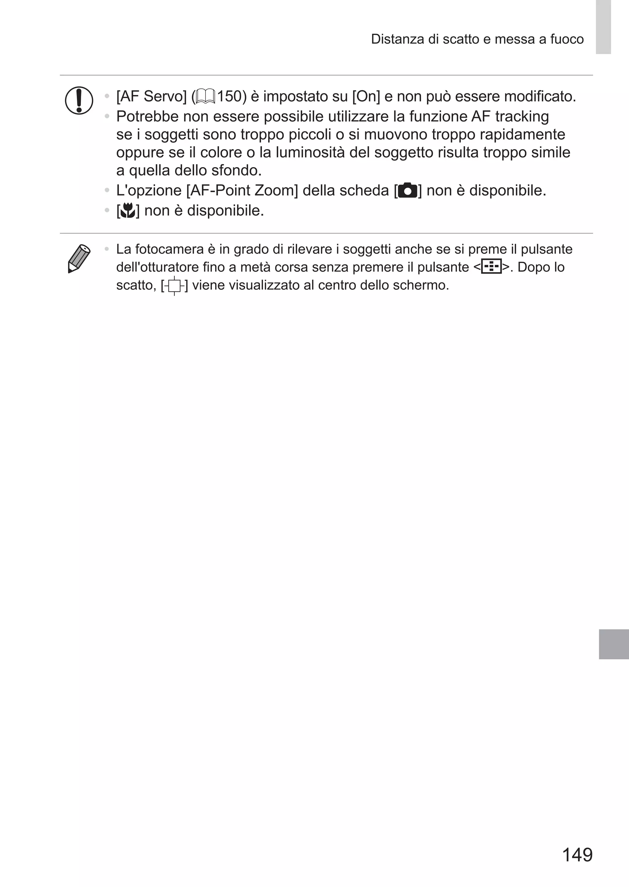 149
Distanza di scatto e messa a fuoco
•	 [AF Servo] (= 150) è impostato su [On] e non può essere modificato.
•	Potrebbe non essere possibile utilizzare la funzione AF tracking
se i soggetti sono troppo piccoli o si muovono troppo rapidamente
oppure se il colore o la luminosità del soggetto risulta troppo simile
a quella dello sfondo.
•	L'opzione [AF-Point Zoom] della scheda [4] non è disponibile.
•	[e] non è disponibile.
•	 La fotocamera è in grado di rilevare i soggetti anche se si preme il pulsante
dell'otturatore fino a metà corsa senza premere il pulsante  . Dopo lo
scatto, [ ] viene visualizzato al centro dello schermo.
 