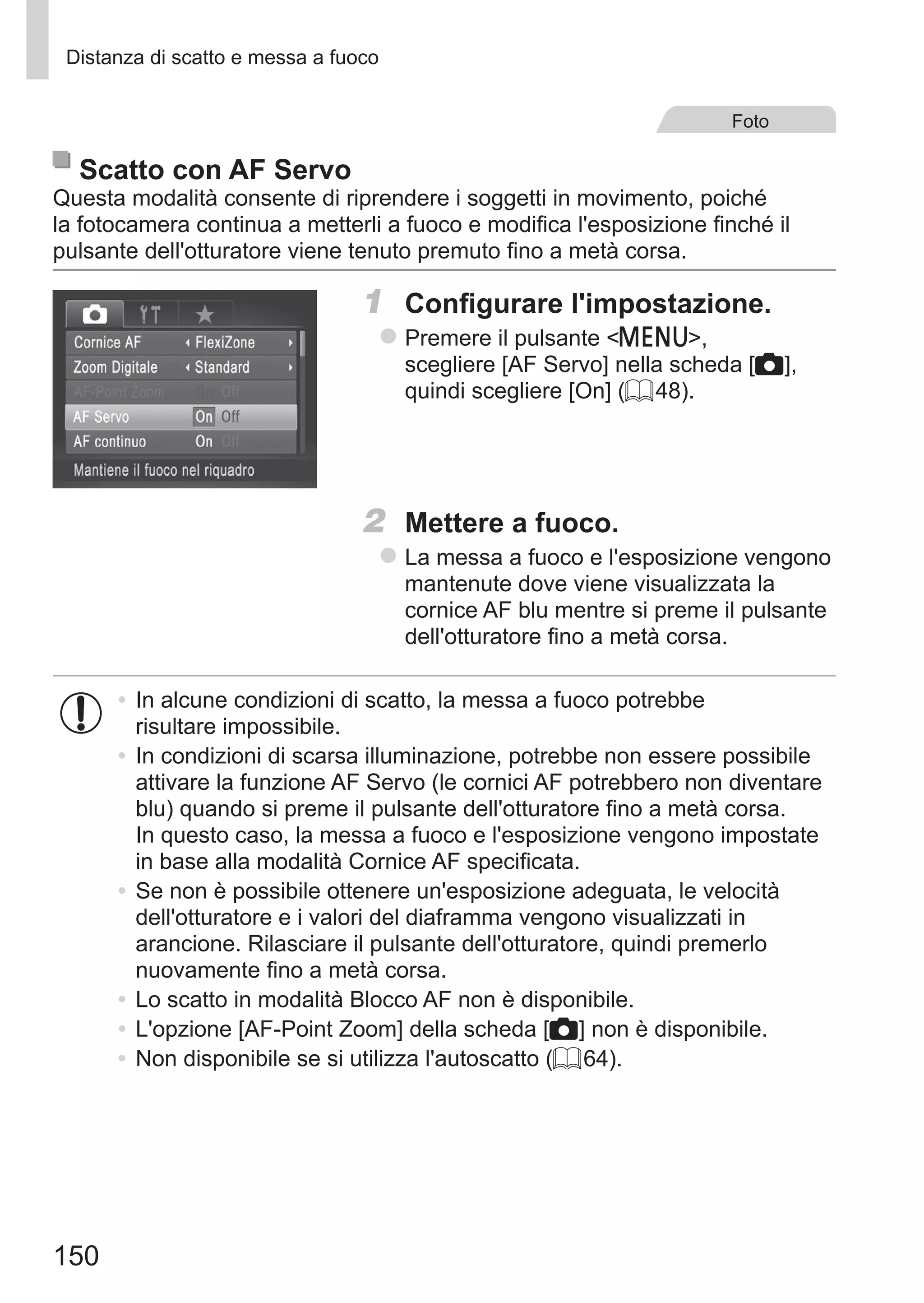 150
Distanza di scatto e messa a fuoco
Foto
Scatto con AF Servo
Questa modalità consente di riprendere i soggetti in movimento, poiché
la fotocamera continua a metterli a fuoco e modifica l'esposizione finché il
pulsante dell'otturatore viene tenuto premuto fino a metà corsa.
1	 Configurare l'impostazione.
zz Premere il pulsante n,
scegliere [AF Servo] nella scheda [4],
quindi scegliere [On] (= 48).
2	 Mettere a fuoco.
zz La messa a fuoco e l'esposizione vengono
mantenute dove viene visualizzata la
cornice AF blu mentre si preme il pulsante
dell'otturatore fino a metà corsa.
•	In alcune condizioni di scatto, la messa a fuoco potrebbe
risultare impossibile.
•	In condizioni di scarsa illuminazione, potrebbe non essere possibile
attivare la funzione AF Servo (le cornici AF potrebbero non diventare
blu) quando si preme il pulsante dell'otturatore fino a metà corsa.
In questo caso, la messa a fuoco e l'esposizione vengono impostate
in base alla modalità Cornice AF specificata.
•	Se non è possibile ottenere un'esposizione adeguata, le velocità
dell'otturatore e i valori del diaframma vengono visualizzati in
arancione. Rilasciare il pulsante dell'otturatore, quindi premerlo
nuovamente fino a metà corsa.
•	Lo scatto in modalità Blocco AF non è disponibile.
•	L'opzione [AF-Point Zoom] della scheda [4] non è disponibile.
•	Non disponibile se si utilizza l'autoscatto (= 64).
 