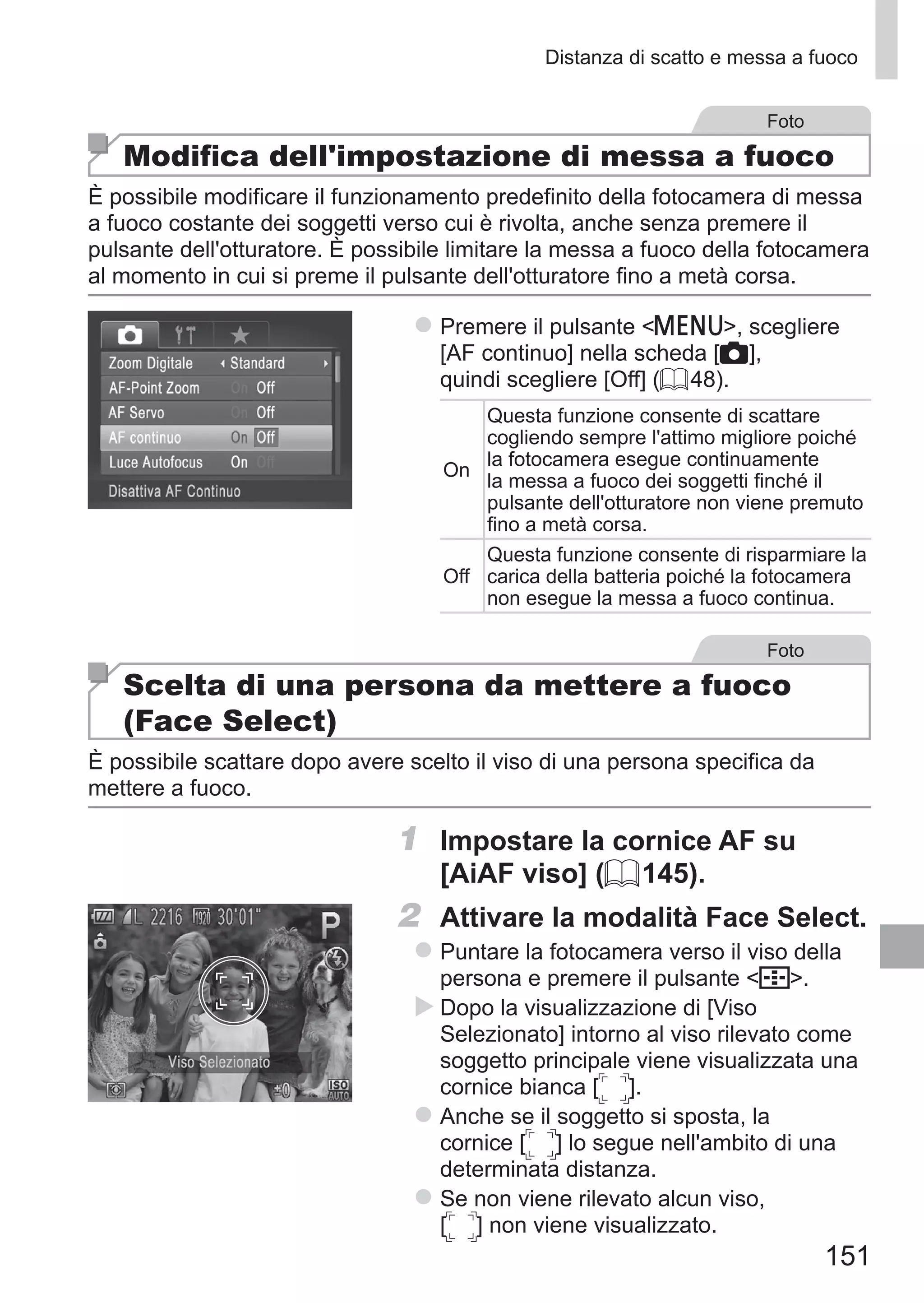 151
Distanza di scatto e messa a fuoco
Foto
Modifica dell'impostazione di messa a fuoco
È possibile modificare il funzionamento predefinito della fotocamera di messa
a fuoco costante dei soggetti verso cui è rivolta, anche senza premere il
pulsante dell'otturatore. È possibile limitare la messa a fuoco della fotocamera
al momento in cui si preme il pulsante dell'otturatore fino a metà corsa.
zz Premere il pulsante n, scegliere
[AF continuo] nella scheda [4],
quindi scegliere [Off] (= 48).
On
Questa funzione consente di scattare
cogliendo sempre l'attimo migliore poiché
la fotocamera esegue continuamente
la messa a fuoco dei soggetti finché il
pulsante dell'otturatore non viene premuto
fino a metà corsa.
Off
Questa funzione consente di risparmiare la
carica della batteria poiché la fotocamera
non esegue la messa a fuoco continua.
Foto
Scelta di una persona da mettere a fuoco
(Face Select)
È possibile scattare dopo avere scelto il viso di una persona specifica da
mettere a fuoco.
1	 Impostare la cornice AF su
[AiAF viso] (= 145).
2	 Attivare la modalità Face Select.
zz Puntare la fotocamera verso il viso della
persona e premere il pulsante  .
XX Dopo la visualizzazione di [Viso
Selezionato] intorno al viso rilevato come
soggetto principale viene visualizzata una
cornice bianca [ ].
zz Anche se il soggetto si sposta, la
cornice [ ] lo segue nell'ambito di una
determinata distanza.
zz Se non viene rilevato alcun viso, 	
[ ] non viene visualizzato.
 