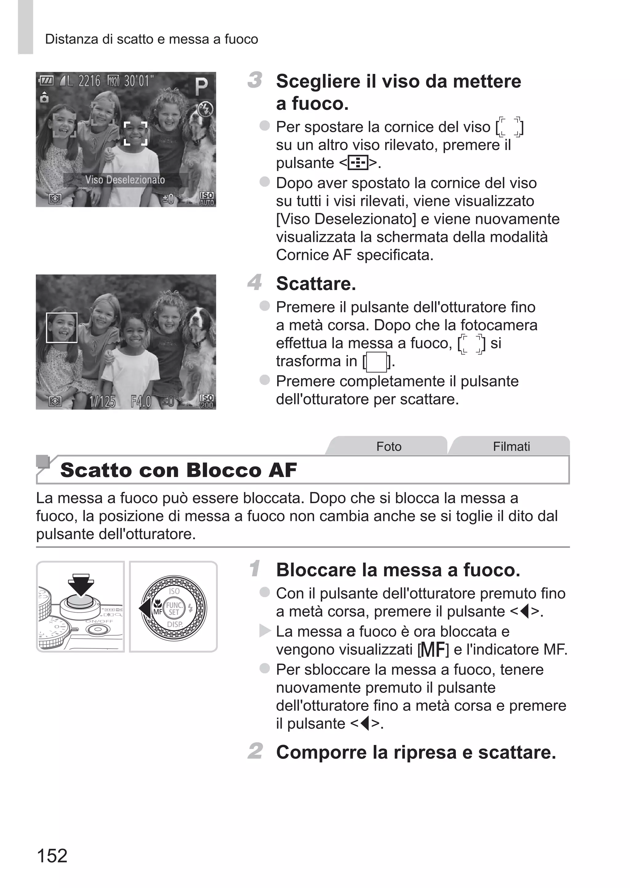 152
Distanza di scatto e messa a fuoco
3	 Scegliere il viso da mettere
a fuoco.
zz Per spostare la cornice del viso [ ] 	
su un altro viso rilevato, premere il
pulsante  .
zz Dopo aver spostato la cornice del viso
su tutti i visi rilevati, viene visualizzato
[Viso Deselezionato] e viene nuovamente
visualizzata la schermata della modalità
Cornice AF specificata.
4	 Scattare.
zz Premere il pulsante dell'otturatore fino
a metà corsa. Dopo che la fotocamera
effettua la messa a fuoco, [ ] si
trasforma in [ ].
zz Premere completamente il pulsante
dell'otturatore per scattare.
Foto Filmati
Scatto con Blocco AF
La messa a fuoco può essere bloccata. Dopo che si blocca la messa a
fuoco, la posizione di messa a fuoco non cambia anche se si toglie il dito dal
pulsante dell'otturatore.
1	 Bloccare la messa a fuoco.
zz Con il pulsante dell'otturatore premuto fino
a metà corsa, premere il pulsante q.
XX La messa a fuoco è ora bloccata e
vengono visualizzati [f] e l'indicatore MF.
zz Per sbloccare la messa a fuoco, tenere
nuovamente premuto il pulsante
dell'otturatore fino a metà corsa e premere
il pulsante q.
2	 Comporre la ripresa e scattare.
 
