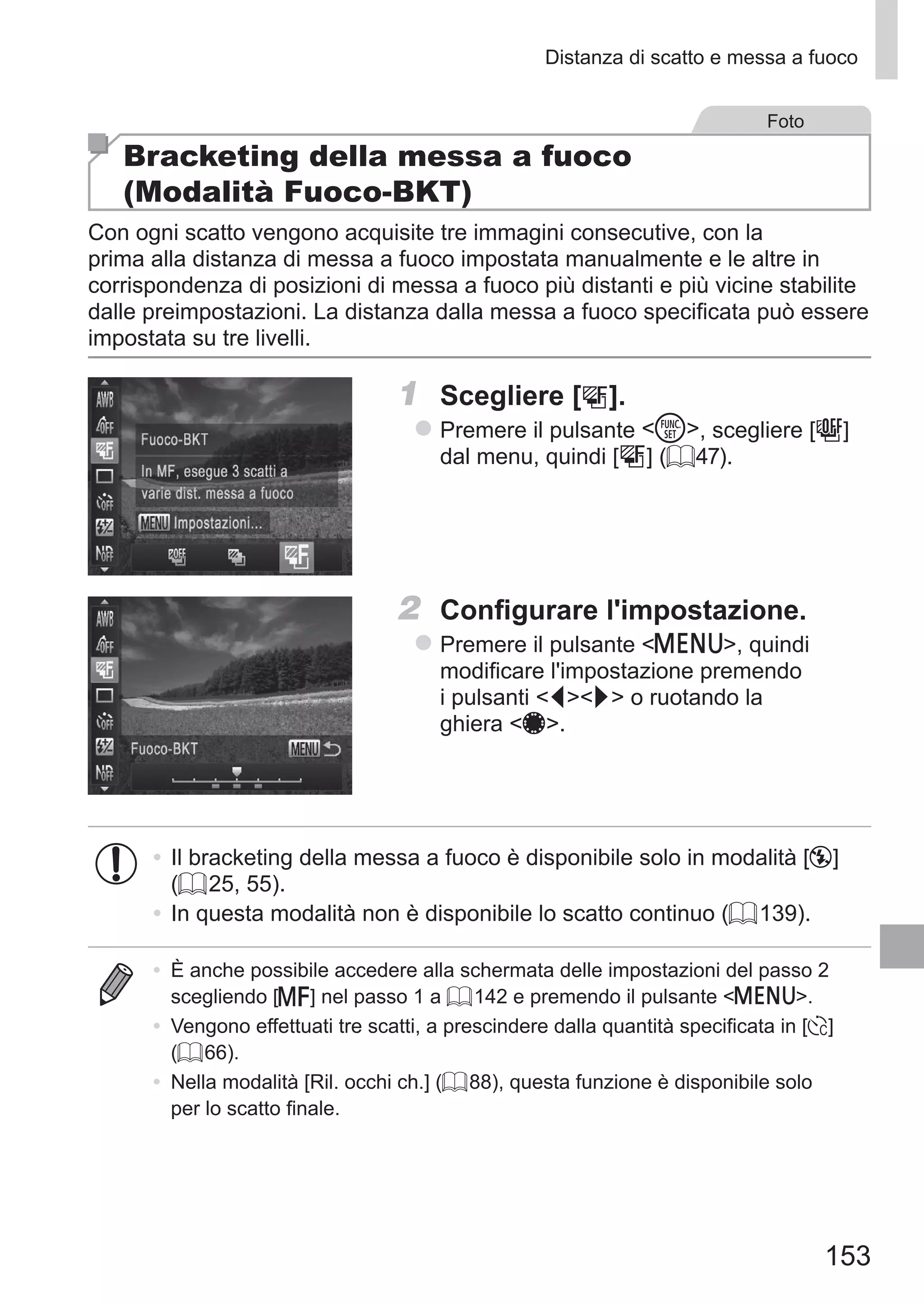 153
Distanza di scatto e messa a fuoco
Foto
Bracketing della messa a fuoco
(Modalità Fuoco-BKT)
Con ogni scatto vengono acquisite tre immagini consecutive, con la
prima alla distanza di messa a fuoco impostata manualmente e le altre in
corrispondenza di posizioni di messa a fuoco più distanti e più vicine stabilite
dalle preimpostazioni. La distanza dalla messa a fuoco specificata può essere
impostata su tre livelli.
1	 Scegliere [ ].
zz Premere il pulsante m, scegliere [ ]	
dal menu, quindi [ ] (= 47).
2	 Configurare l'impostazione.
zz Premere il pulsante n, quindi
modificare l'impostazione premendo
i pulsanti qr o ruotando la
ghiera 7.
•	Il bracketing della messa a fuoco è disponibile solo in modalità [!]
(= 25, 55).
•	In questa modalità non è disponibile lo scatto continuo (= 139).
•	 È anche possibile accedere alla schermata delle impostazioni del passo 2
scegliendo [f] nel passo 1 a = 142 e premendo il pulsante n.
•	 Vengono effettuati tre scatti, a prescindere dalla quantità specificata in [$]
(= 66).
•	 Nella modalità [Ril. occhi ch.] (= 88), questa funzione è disponibile solo
per lo scatto finale.
 
