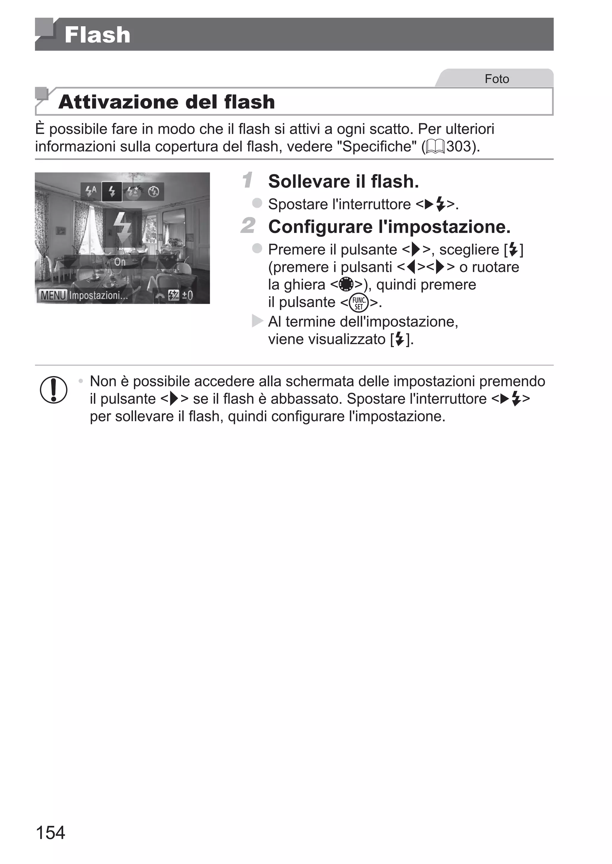 154
Flash
Foto
Attivazione del flash
È possibile fare in modo che il flash si attivi a ogni scatto. Per ulteriori
informazioni sulla copertura del flash, vedere Specifiche (= 303).
1	 Sollevare il flash.
zz Spostare l'interruttore  .
2	 Configurare l'impostazione.
zz Premere il pulsante r, scegliere [h]
(premere i pulsanti qr o ruotare
la ghiera 7), quindi premere
il pulsante m.
XX Al termine dell'impostazione,
viene visualizzato [h].
•	 Non è possibile accedere alla schermata delle impostazioni premendo
il pulsante r se il flash è abbassato. Spostare l'interruttore  
per sollevare il flash, quindi configurare l'impostazione.
 