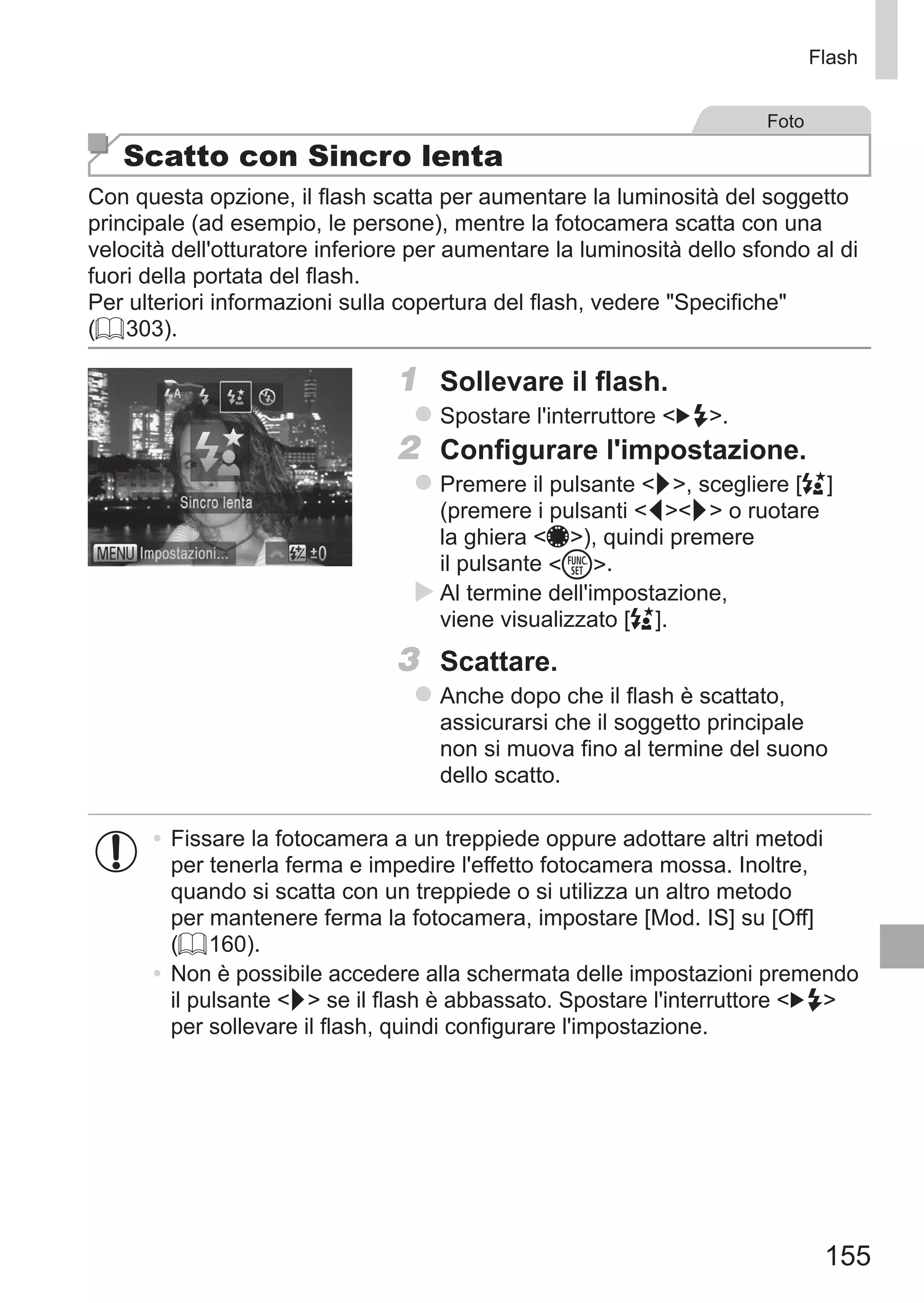 155
Flash
Foto
Scatto con Sincro lenta
Con questa opzione, il flash scatta per aumentare la luminosità del soggetto
principale (ad esempio, le persone), mentre la fotocamera scatta con una
velocità dell'otturatore inferiore per aumentare la luminosità dello sfondo al di
fuori della portata del flash.
Per ulteriori informazioni sulla copertura del flash, vedere Specifiche
(= 303).
1	 Sollevare il flash.
zz Spostare l'interruttore  .
2	 Configurare l'impostazione.
zz Premere il pulsante r, scegliere [Z]
(premere i pulsanti qr o ruotare
la ghiera 7), quindi premere
il pulsante m.
XX Al termine dell'impostazione,
viene visualizzato [Z].
3	 Scattare.
zz Anche dopo che il flash è scattato,
assicurarsi che il soggetto principale
non si muova fino al termine del suono
dello scatto.
•	Fissare la fotocamera a un treppiede oppure adottare altri metodi
per tenerla ferma e impedire l'effetto fotocamera mossa. Inoltre,
quando si scatta con un treppiede o si utilizza un altro metodo
per mantenere ferma la fotocamera, impostare [Mod. IS] su [Off]
(= 160).
•	 Non è possibile accedere alla schermata delle impostazioni premendo
il pulsante r se il flash è abbassato. Spostare l'interruttore  
per sollevare il flash, quindi configurare l'impostazione.
 