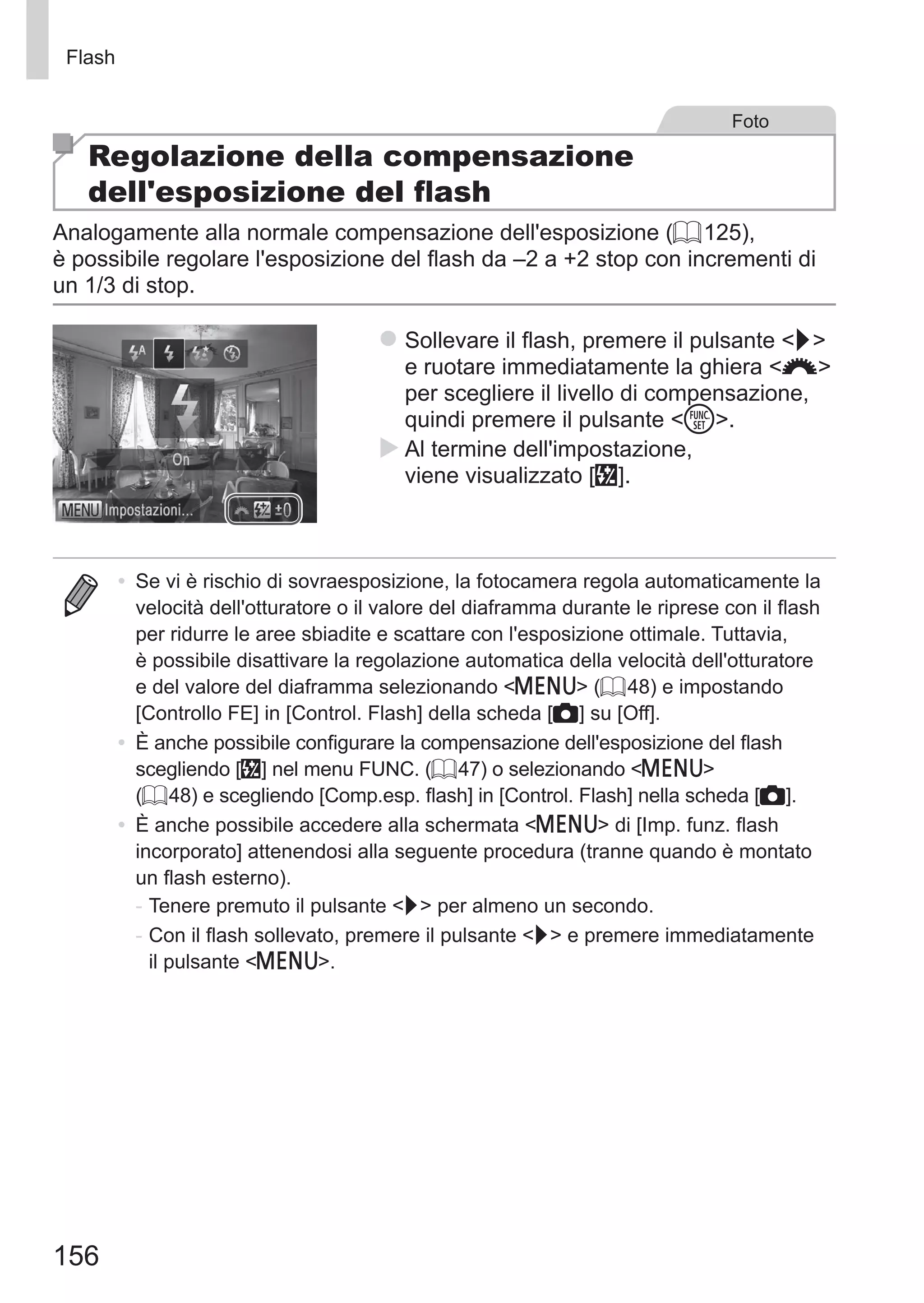 156
Flash
Foto
Regolazione della compensazione
dell'esposizione del flash
Analogamente alla normale compensazione dell'esposizione (= 125),
è possibile regolare l'esposizione del flash da –2 a +2 stop con incrementi di
un 1/3 di stop.
zz Sollevare il flash, premere il pulsante r
e ruotare immediatamente la ghiera z
per scegliere il livello di compensazione,
quindi premere il pulsante m.
XX Al termine dell'impostazione,
viene visualizzato [X].
•	 Se vi è rischio di sovraesposizione, la fotocamera regola automaticamente la
velocità dell'otturatore o il valore del diaframma durante le riprese con il flash
per ridurre le aree sbiadite e scattare con l'esposizione ottimale. Tuttavia,
è possibile disattivare la regolazione automatica della velocità dell'otturatore
e del valore del diaframma selezionando n (= 48) e impostando
[Controllo FE] in [Control. Flash] della scheda [4] su [Off].
•	 È anche possibile configurare la compensazione dell'esposizione del flash
scegliendo [X] nel menu FUNC. (= 47) o selezionando n
(= 48) e scegliendo [Comp.esp. flash] in [Control. Flash] nella scheda [4].
•	 È anche possibile accedere alla schermata n di [Imp. funz. flash
incorporato] attenendosi alla seguente procedura (tranne quando è montato
un flash esterno).
-	Tenere premuto il pulsante r per almeno un secondo.
-	Con il flash sollevato, premere il pulsante r e premere immediatamente
il pulsante n.
 