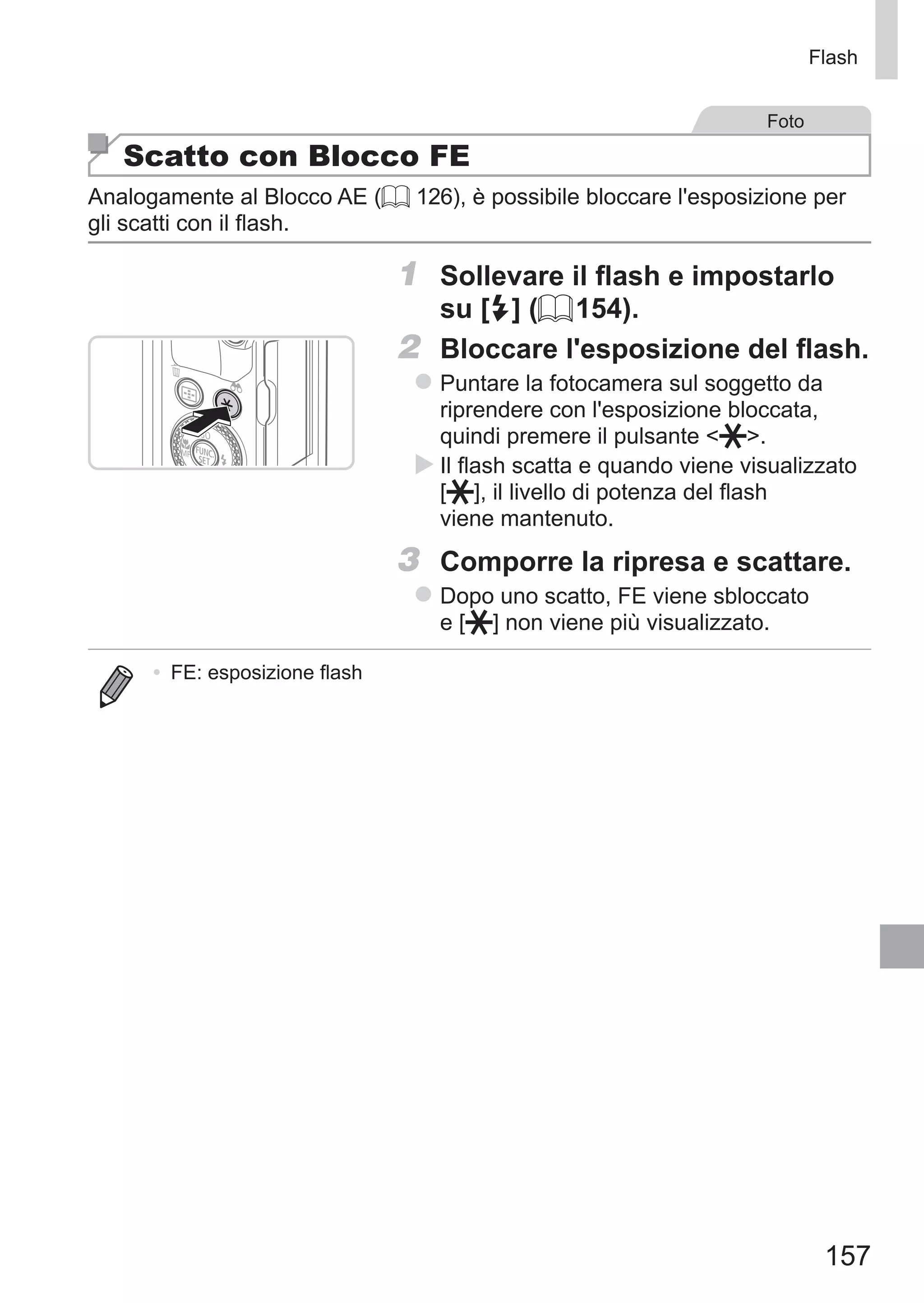 157
Flash
Foto
Scatto con Blocco FE
Analogamente al Blocco AE (= 126), è possibile bloccare l'esposizione per
gli scatti con il flash.
1	 Sollevare il flash e impostarlo
su [h] (= 154).
2	 Bloccare l'esposizione del flash.
zz Puntare la fotocamera sul soggetto da
riprendere con l'esposizione bloccata,
quindi premere il pulsante  .
XX Il flash scatta e quando viene visualizzato
[ ], il livello di potenza del flash
viene mantenuto.
3	 Comporre la ripresa e scattare.
zz Dopo uno scatto, FE viene sbloccato 	
e [ ] non viene più visualizzato.
•	 FE: esposizione flash
 