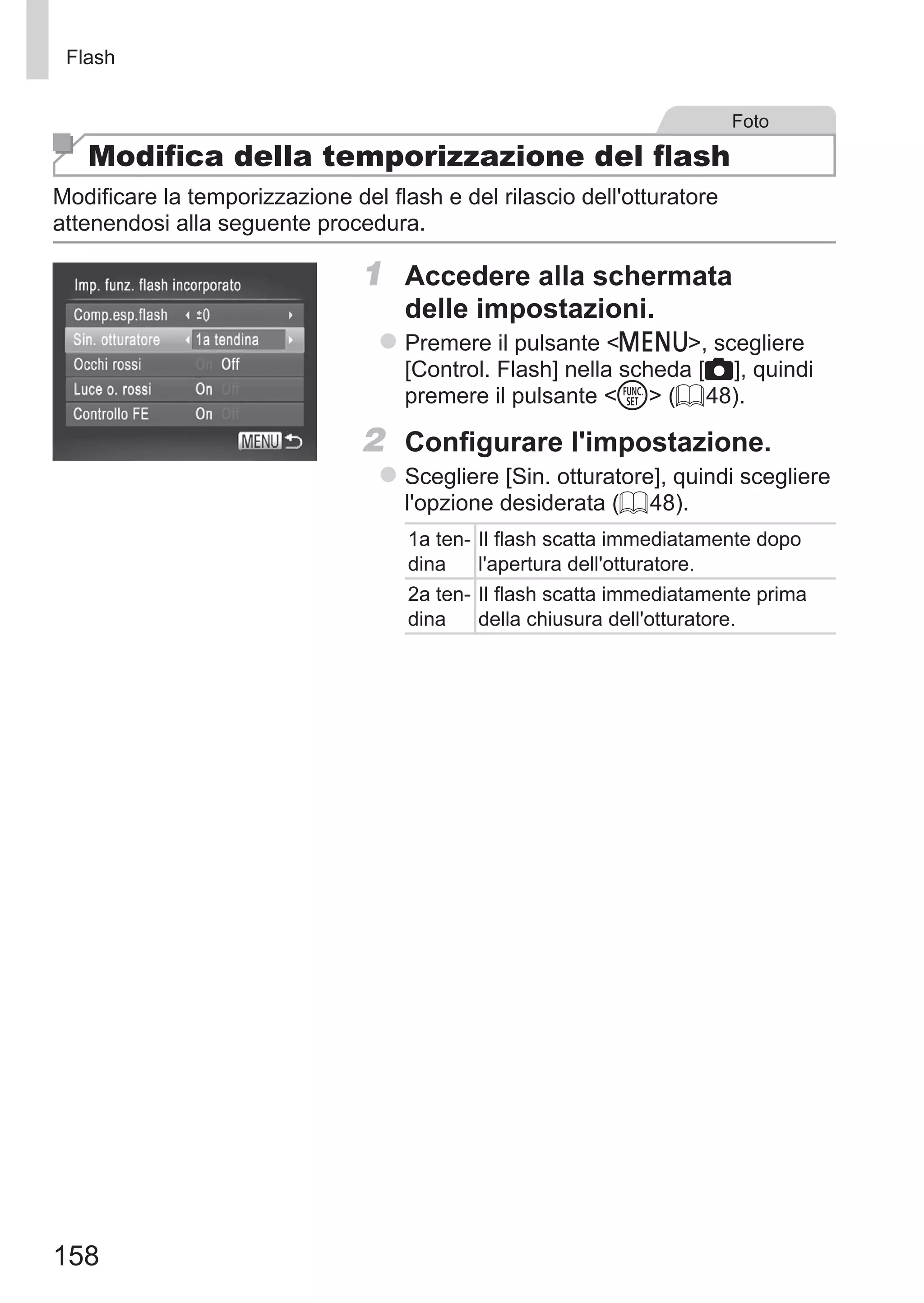 158
Flash
Foto
Modifica della temporizzazione del flash
Modificare la temporizzazione del flash e del rilascio dell'otturatore
attenendosi alla seguente procedura.
1	 Accedere alla schermata
delle impostazioni.
zz Premere il pulsante n, scegliere
[Control. Flash] nella scheda [4], quindi
premere il pulsante m (= 48).
2	 Configurare l'impostazione.
zz Scegliere [Sin. otturatore], quindi scegliere
l'opzione desiderata (= 48).
1a ten-
dina
Il flash scatta immediatamente dopo
l'apertura dell'otturatore.
2a ten-
dina
Il flash scatta immediatamente prima
della chiusura dell'otturatore.
 